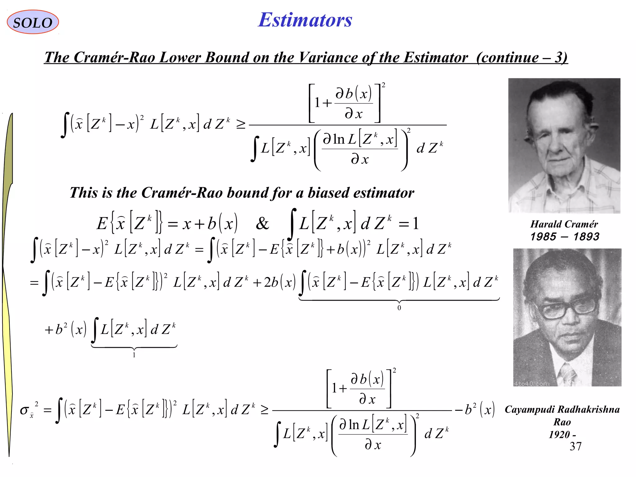 37
EstimatorsSOLO
The Cramér-Rao Lower Bound on the Variance of the Estimator (continue – 3)
[ ]( ) [ ]
( )
[ ] [ ]
∫
∫






∂
∂






∂
∂
+
≥−
k
k
k
kkk
Zd
x
xZL
xZL
x
xb
ZdxZLxZx 2
2
2
,ln
,
1
,

This is the Cramér-Rao bound for a biased estimator
Harald Cramér
1893–1985
Cayampudi Radhakrishna
Rao
1920 -
[ ]{ } ( ) [ ] 1,& =+= ∫
kkk
ZdxZLxbxZxE

[ ]( ) [ ] [ ] [ ]{ } ( )( ) [ ]
[ ] [ ]{ }( ) [ ] ( ) [ ] [ ]{ }( ) [ ]
( ) [ ]
  
  


1
2
0
2
22
,
,2,
,,
∫
∫∫
∫∫
+
−+−=
+−=−
kk
kkkkkkkk
kkkkkkk
ZdxZLxb
ZdxZLZxEZxxbZdxZLZxEZx
ZdxZLxbZxEZxZdxZLxZx
[ ] [ ]{ }( ) [ ]
( )
[ ] [ ]
( )xb
Zd
x
xZL
xZL
x
xb
ZdxZLZxEZx
k
k
k
kkkk
x
2
2
2
22
,ln
,
1
, −






∂
∂






∂
∂
+
≥−=
∫
∫

σ
 