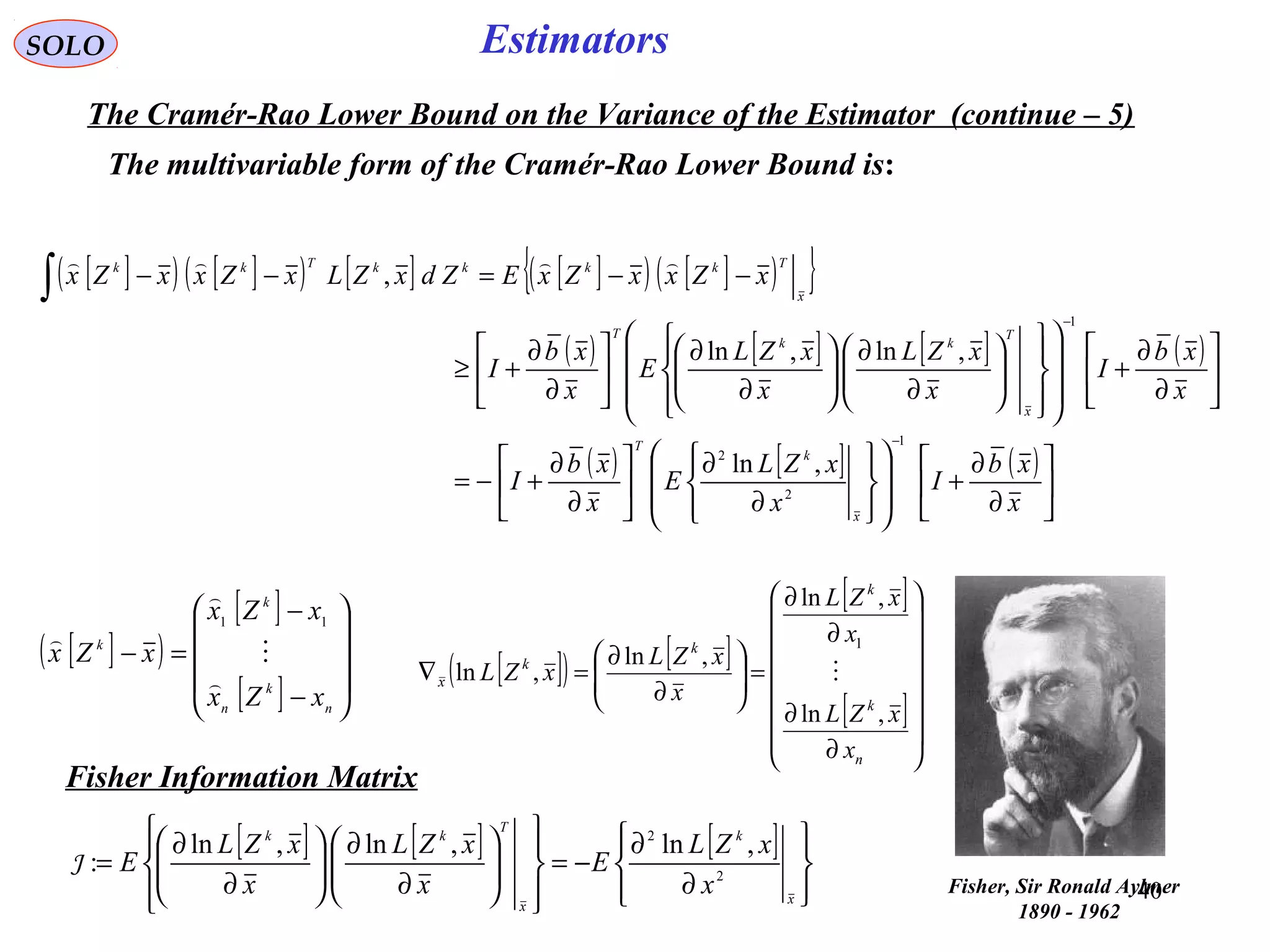 40
Estimators
[ ]( ) [ ]( ) [ ] [ ]( ) [ ]( ){ }
( ) [ ] [ ] ( )
( ) [ ] ( )






∂
∂
+
















∂
∂






∂
∂
+−=






∂
∂
+






















∂
∂






∂
∂






∂
∂
+≥
−−=−−
−
−
∫
x
xb
I
x
xZL
E
x
xb
I
x
xb
I
x
xZL
x
xZL
E
x
xb
I
xZxxZxEZdxZLxZxxZx
x
k
T
x
T
kk
T
x
TkkkkTkk
1
2
2
1
,ln
,ln,ln
,

SOLO
The Cramér-Rao Lower Bound on the Variance of the Estimator (continue – 5)
The multivariable form of the Cramér-Rao Lower Bound is:
[ ]( )
[ ]
[ ] 









−
−
=−
n
k
n
k
k
xZx
xZx
xZx




11
[ ]( ) [ ]
[ ]
[ ]
















∂
∂
∂
∂
=





∂
∂
=∇
n
k
k
k
k
x
x
xZL
x
xZL
x
xZL
xZL
,ln
,ln
,ln
,ln
1

Fisher Information Matrix
[ ] [ ] [ ]








∂
∂
−=














∂
∂






∂
∂
=
x
k
x
T
kk
x
xZL
E
x
xZL
x
xZL
E 2
2
,ln,ln,ln
:J
Fisher, Sir Ronald Aylmer
1890 - 1962
 