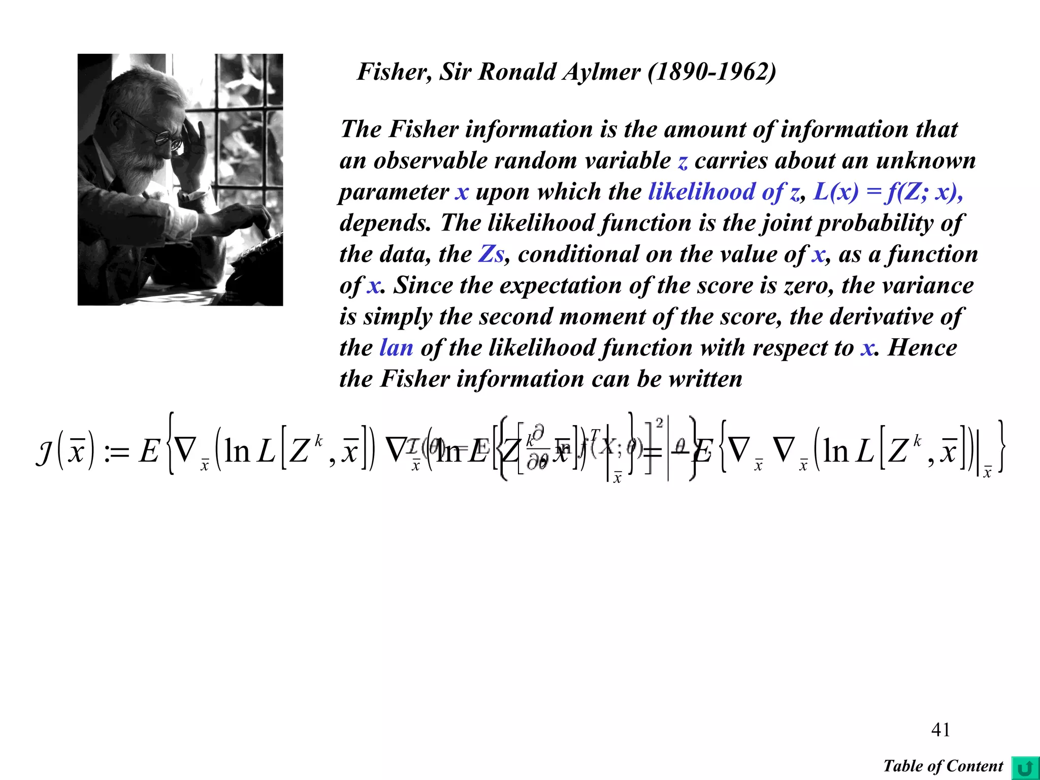 41
Fisher, Sir Ronald Aylmer (1890-1962)
The Fisher information is the amount of information that
an observable random variable z carries about an unknown
parameter x upon which the likelihood of z, L(x) = f(Z; x),
depends. The likelihood function is the joint probability of
the data, the Zs, conditional on the value of x, as a function
of x. Since the expectation of the score is zero, the variance
is simply the second moment of the score, the derivative of
the lan of the likelihood function with respect to x. Hence
the Fisher information can be written
( ) [ ]( ) [ ]( ){ } [ ]( ){ }x
k
xx
x
Tk
x
k
x
xZLExZLxZLEx ,ln,ln,ln: ∇∇−=∇∇=J
Table of Content
 