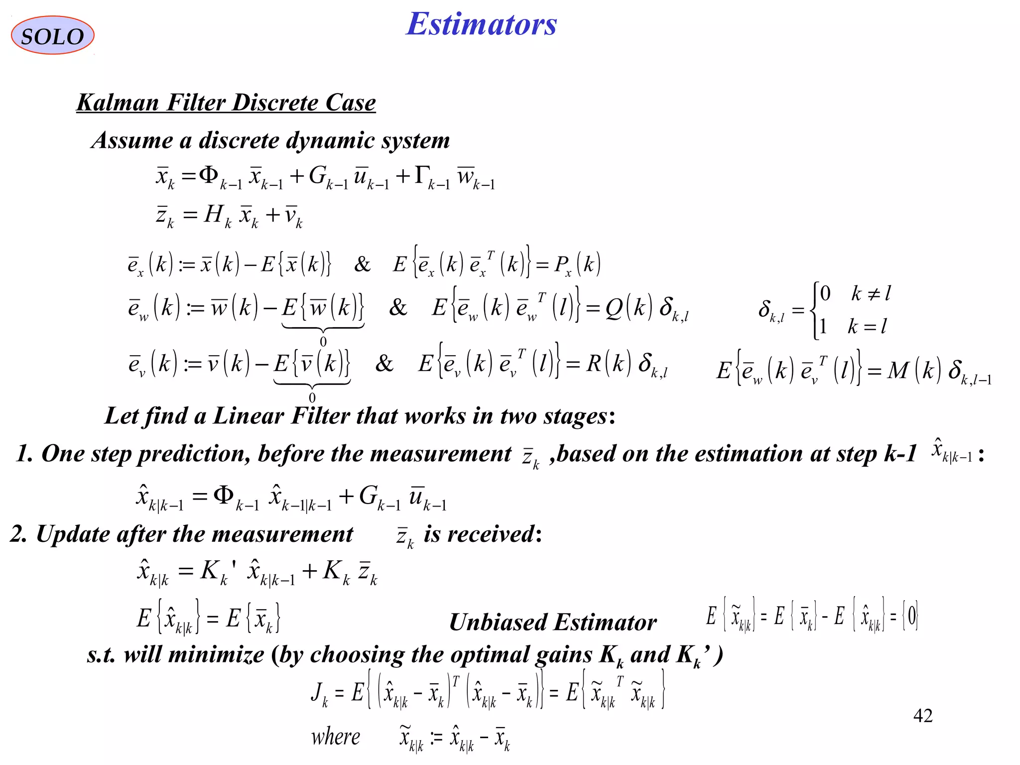 42
Estimators
( ) ( ) ( ){ } ( ) ( ){ } ( )kPkekeEkxEkxke x
T
xxx =−= &:
kkkk
kkkkkkk
vxHz
wuGxx
+=
Γ++Φ= −−−−−− 111111
SOLO
Kalman Filter Discrete Case
Assume a discrete dynamic system
( ) ( ) ( ){ } ( ) ( ){ } ( ) lk
T
www kQlekeEkwEkwke ,
0
&: δ=−=

kkkkkkk zKxKx += −1||
ˆ'ˆ
( ) ( ) ( ){ } ( ) ( ){ } ( ) lk
T
vvv kRlekeEkvEkvke ,
0
&: δ=−=
 ( ) ( ){ } ( ) 1, −= lk
T
vw kMlekeE δ
Let find a Linear Filter that works in two stages:
s.t. will minimize (by choosing the optimal gains Kk and Kk’ )
( ) ( ){ } { }
kkkkk
kk
T
kkkkk
T
kkkk
xxxwhere
xxExxxxEJ
−=
=−−=
||
||||
ˆ:~
~~ˆˆ
{ } { }kkk xExE =|
ˆ Unbiased Estimator { } { } { } { }0ˆ~
|| =−= kkkkk xExExE



=
≠
=
lk
lk
lk
1
0
,δ
111|111|
ˆˆ −−−−−− +Φ= kkkkkkk uGxx
kz1. One step prediction, before the measurement ,based on the estimation at step k-1 :1|
ˆ −kkx
2. Update after the measurement is received:kz
 