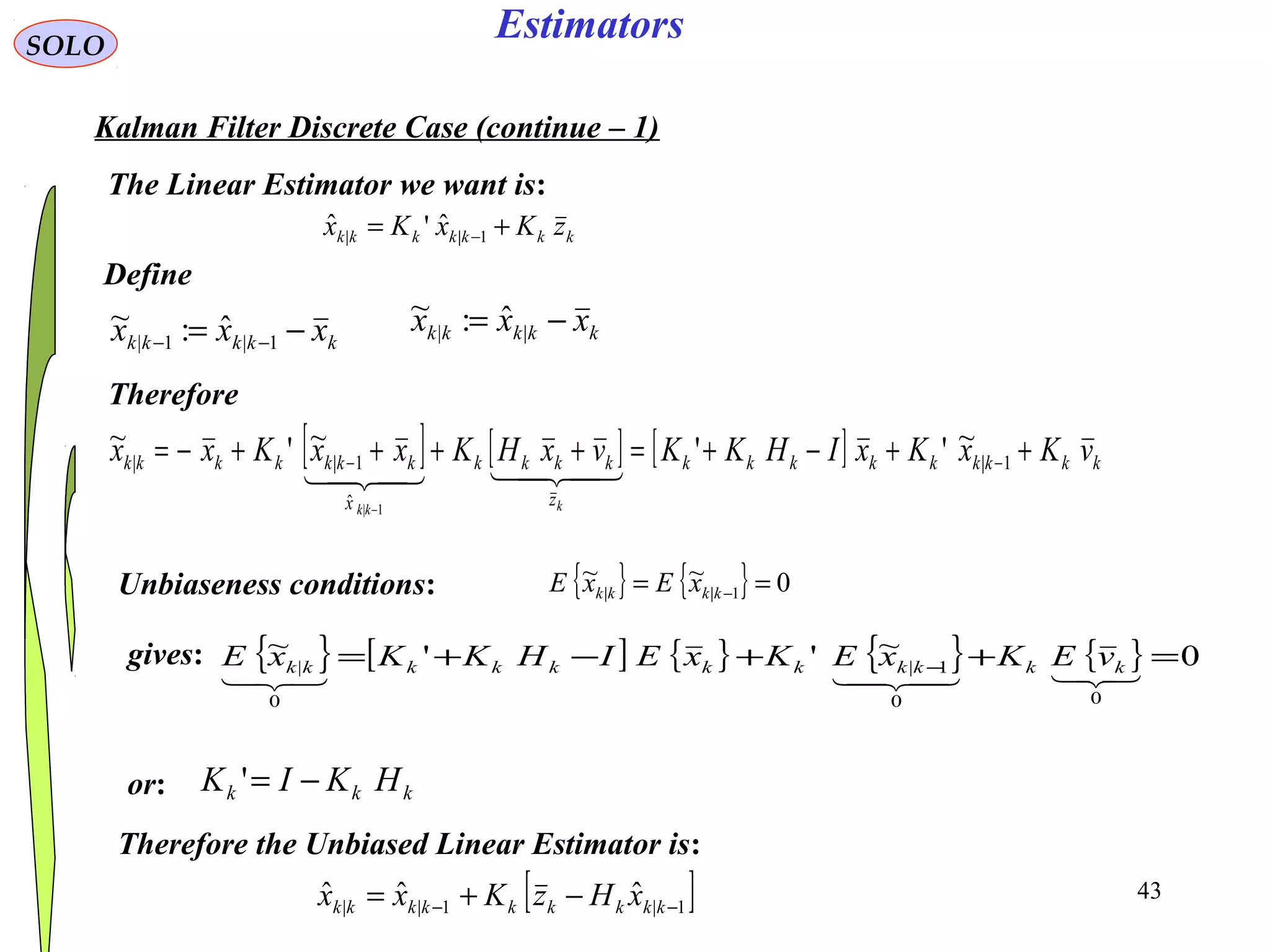 43
Estimators
kkkkk xxx −= −− 1|1|
ˆ:~
kkkkkkk zKxKx += −1||
ˆ'ˆ
SOLO
Kalman Filter Discrete Case (continue – 1)
Define
kkkkk xxx −= ||
ˆ:~
The Linear Estimator we want is:
Therefore
[ ] [ ] [ ] kkkkkkkkk
z
kkkk
x
kkkkkkk vKxKxIHKKvxHKxxKxx
kkk
++−+=++++−= −−
−
1|
ˆ
1||
~''~'~
1|

Unbiaseness conditions: { } { } 0~~
1|| == −kkkk xExE
gives: { } [ ] { } { } { } 0~''~
00
1|
0
| =++−+= −
 kkkkkkkkkkk vEKxEKxEIHKKxE
or: kkk HKIK −='
Therefore the Unbiased Linear Estimator is:
[ ]1|1||
ˆˆˆ −− −+= kkkkkkkkk xHzKxx
 