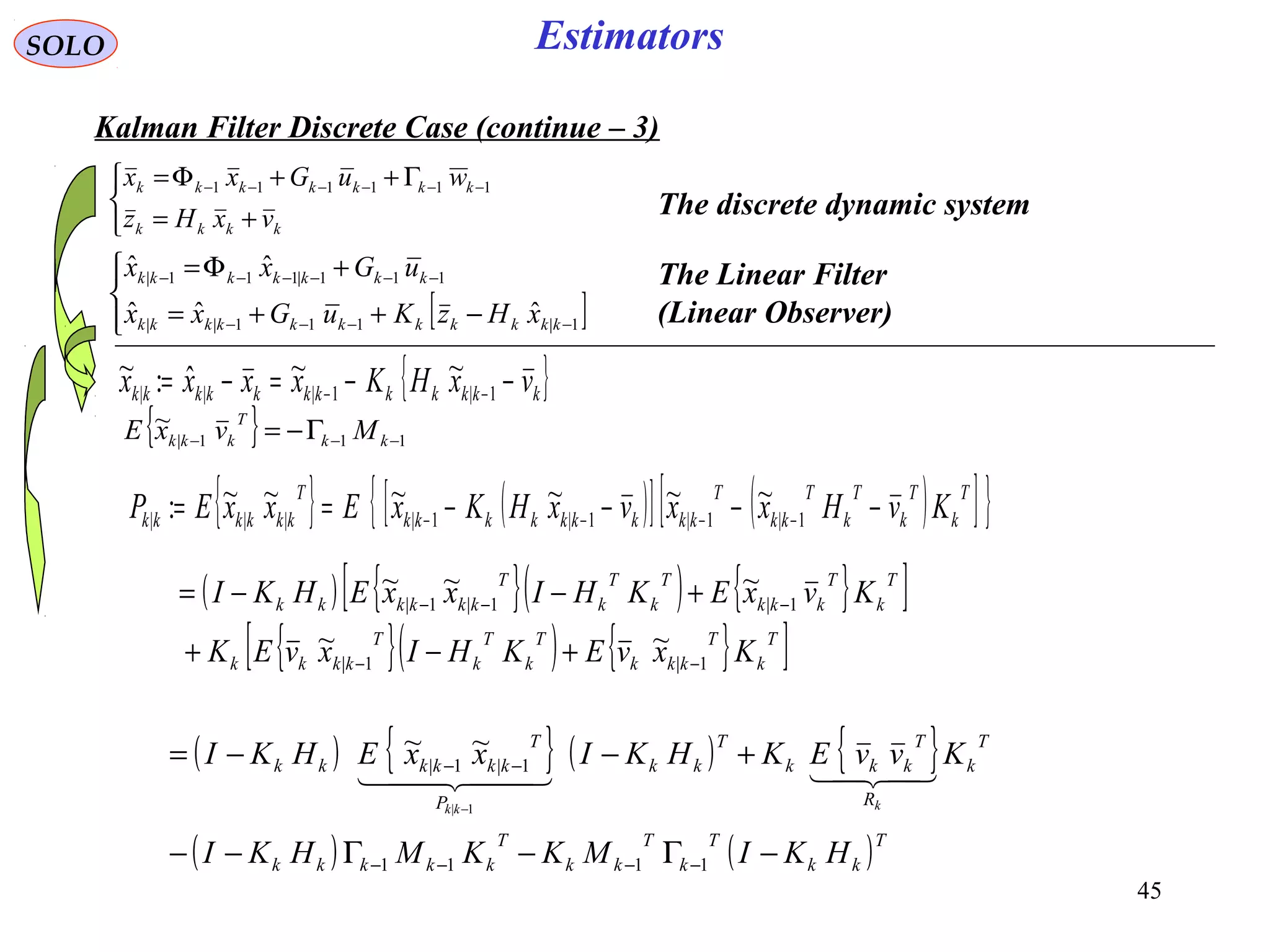 45
EstimatorsSOLO
Kalman Filter Discrete Case (continue – 3)
{ }kkkkkkkkkkkk vxHKxxxx −−=−= −− 1|1|||
~~ˆ:~
{ } ( )[ ] ( )[ ]{ }T
k
T
k
T
k
T
kk
T
kkkkkkkkk
T
kkkkkk KvHxxvxHKxExxEP −−−−== −−−− 1|1|1|1||||
~~~~~~:
{ } 111|
~
−−− Γ−= kk
T
kkk MvxE
( ) { }( ) { }[ ]
{ }( ) { }[ ]T
k
T
kkk
T
k
T
k
T
kkkk
T
k
T
kkk
T
k
T
k
T
kkkkkk
KxvEKHIxvEK
KvxEKHIxxEHKI
1|1|
1|1|1|
~~
~~~
−−
−−−
+−+
+−−=
( ) { } ( ) { }
( ) ( )T
kk
T
k
T
kk
T
kkkkk
T
k
R
T
kkk
T
kk
P
T
kkkkkk
HKIMKKMHKI
KvvEKHKIxxEHKI
kkk
−Γ−Γ−−
+−−=
−−−−
−−
−
1111
1|1|
1|
~~
  



+=
Γ++Φ= −−−−−−
kkkk
kkkkkkk
vxHz
wuGxx 111111
The discrete dynamic system
The Linear Filter
(Linear Observer)[ ]



−++=
+Φ=
−−−−
−−−−−−
1|111||
111|111|
ˆˆˆ
ˆˆ
kkkkkkkkkkk
kkkkkkk
xHzKuGxx
uGxx
 