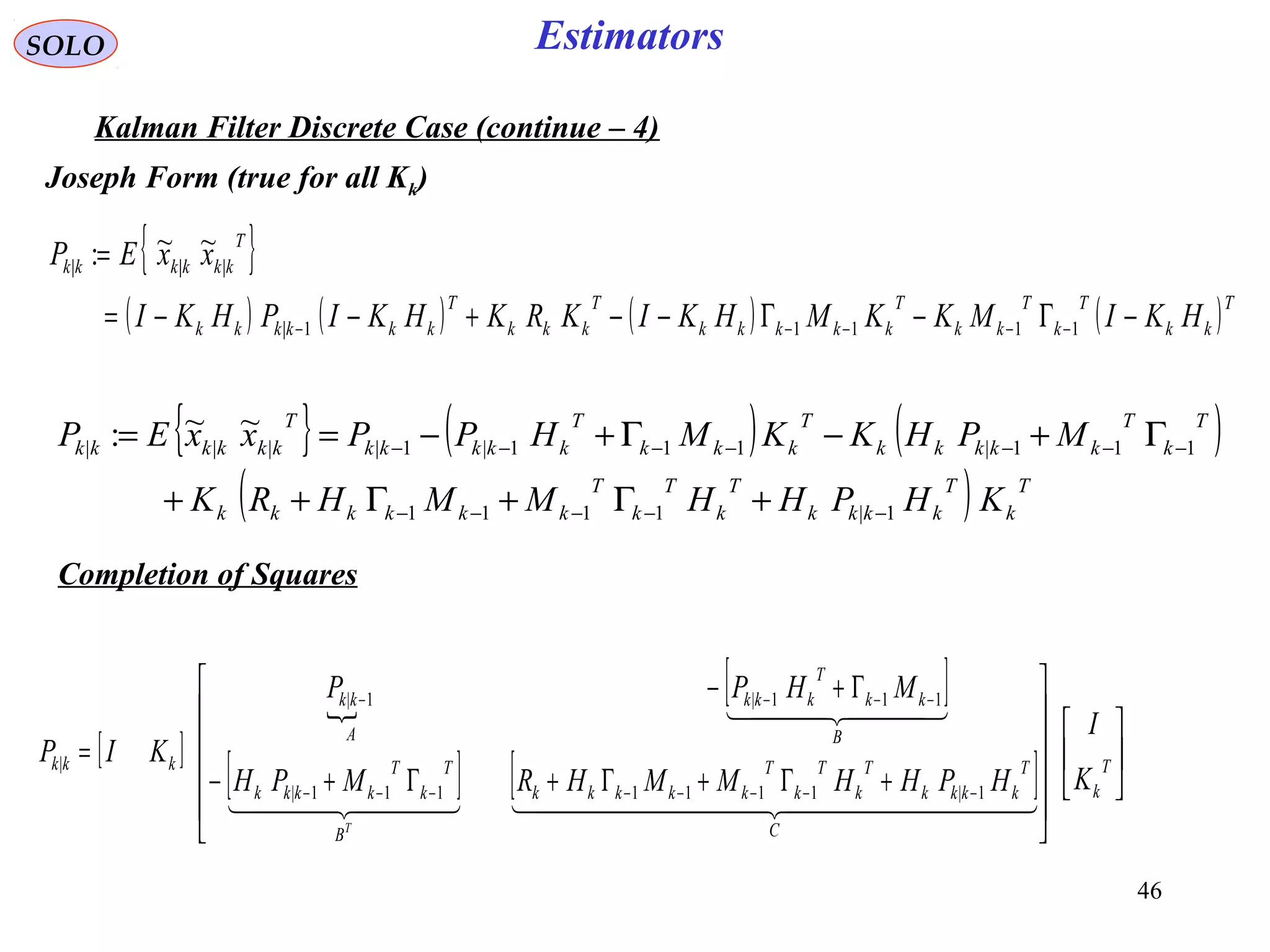 46
EstimatorsSOLO
Kalman Filter Discrete Case (continue – 4)
{ }
( ) ( ) ( ) ( )T
kk
T
k
T
kk
T
kkkkk
T
kkk
T
kkkkkk
T
kkkkkk
HKIMKKMHKIKRKHKIPHKI
xxEP
−Γ−Γ−−+−−=
=
−−−−− 11111|
|||
~~:
{ } ( ) ( )
( ) T
k
T
kkkk
T
k
T
k
T
kkkkkk
T
k
T
kkkkk
T
kkk
T
kkkkk
T
kkkkkk
KHPHHMMHRK
MPHKKMHPPxxEP
1|1111
111|111|1||||
~~:
−−−−−
−−−−−−−
+Γ+Γ++
Γ+−Γ+−==
Completion of Squares
[ ]

[ ]
[ ] [ ] 

















+Γ+Γ+Γ+−
Γ+−
=
−−−−−−−−
−−−−
T
k
C
T
kkkk
T
k
T
k
T
kkkkk
B
T
k
T
kkkk
B
kk
T
kkk
A
kk
kkk
K
I
HPHHMMHRMPH
MHPP
KIP
T
    
  
1|1111111|
111|1|
|
Joseph Form (true for all Kk)
 