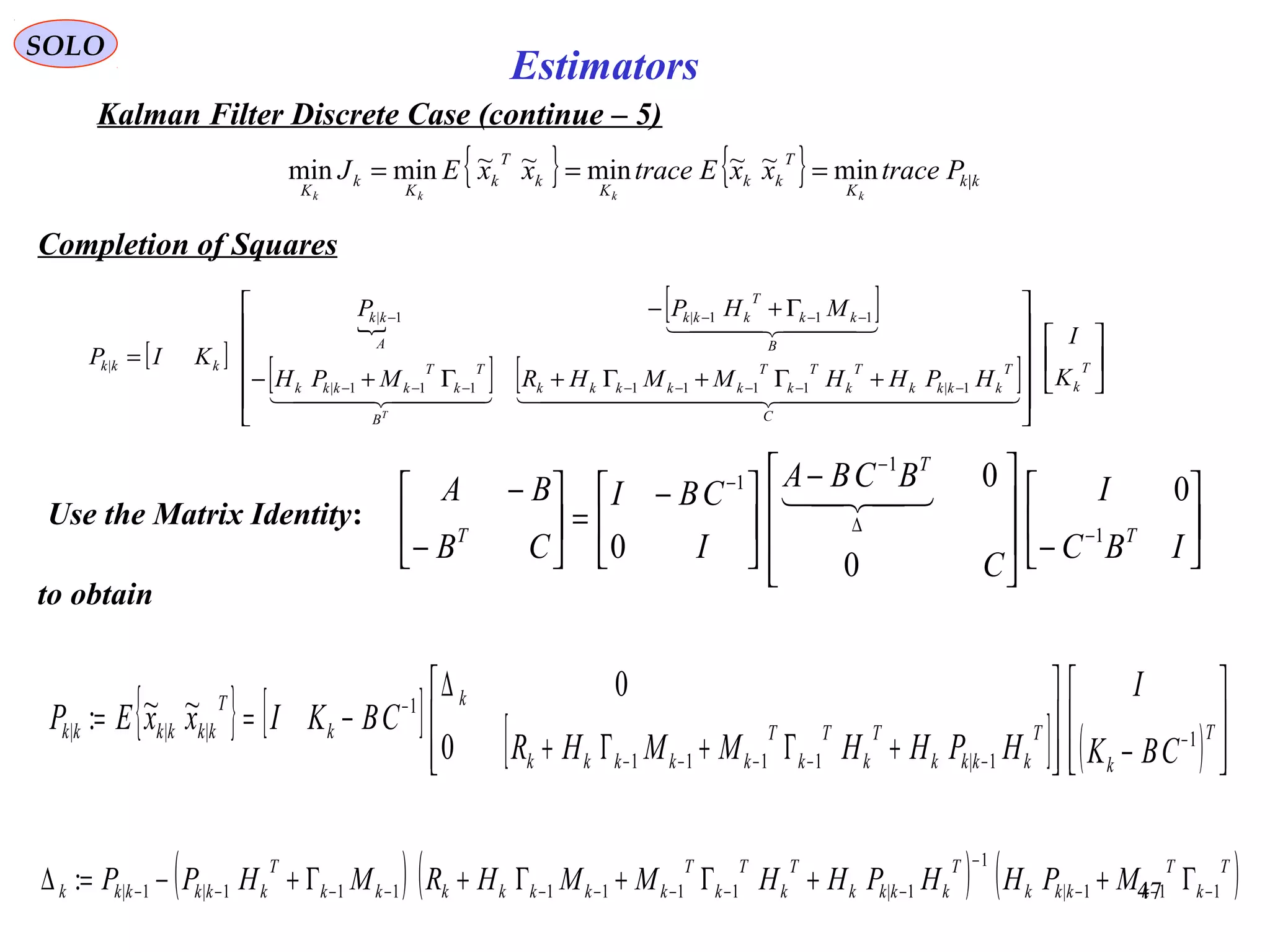 47
Estimators
{ } { } kk
K
T
kk
K
k
T
k
K
k
K
PtracexxEtracexxEJ
kkkk
|min~~min~~minmin ===
SOLO
Kalman Filter Discrete Case (continue – 5)
Completion of Squares
Use the Matrix Identity: 





−






 −





 −
=





−
−
−
∆
−
−
IBC
I
C
BCBA
I
CBI
CB
BA
T
T
T 1
1
1
0
0
0
0

{ } [ ] [ ] ( ) 







−







+Γ+Γ+
∆
−== −
−−−−−
−
T
k
T
kkkk
T
k
T
k
T
kkkkk
k
k
T
kkkkkk
CBK
I
HPHHMMHR
CBKIxxEP 1
1|1111
1
|||
0
0
~~:
to obtain
( ) ( ) ( )T
k
T
kkkk
T
kkkk
T
k
T
k
T
kkkkkkk
T
kkkkkk MPHHPHHMMHRMHPP 111|
1
1|1111111|1|: −−−
−
−−−−−−−−− Γ++Γ+Γ+Γ+−=∆
[ ]

[ ]
[ ] [ ] 

















+Γ+Γ+Γ+−
Γ+−
=
−−−−−−−−
−−−−
T
k
C
T
kkkk
T
k
T
k
T
kkkkk
B
T
k
T
kkkk
B
kk
T
kkk
A
kk
kkk
K
I
HPHHMMHRMPH
MHPP
KIP
T
    
  
1|1111111|
111|1|
|
 