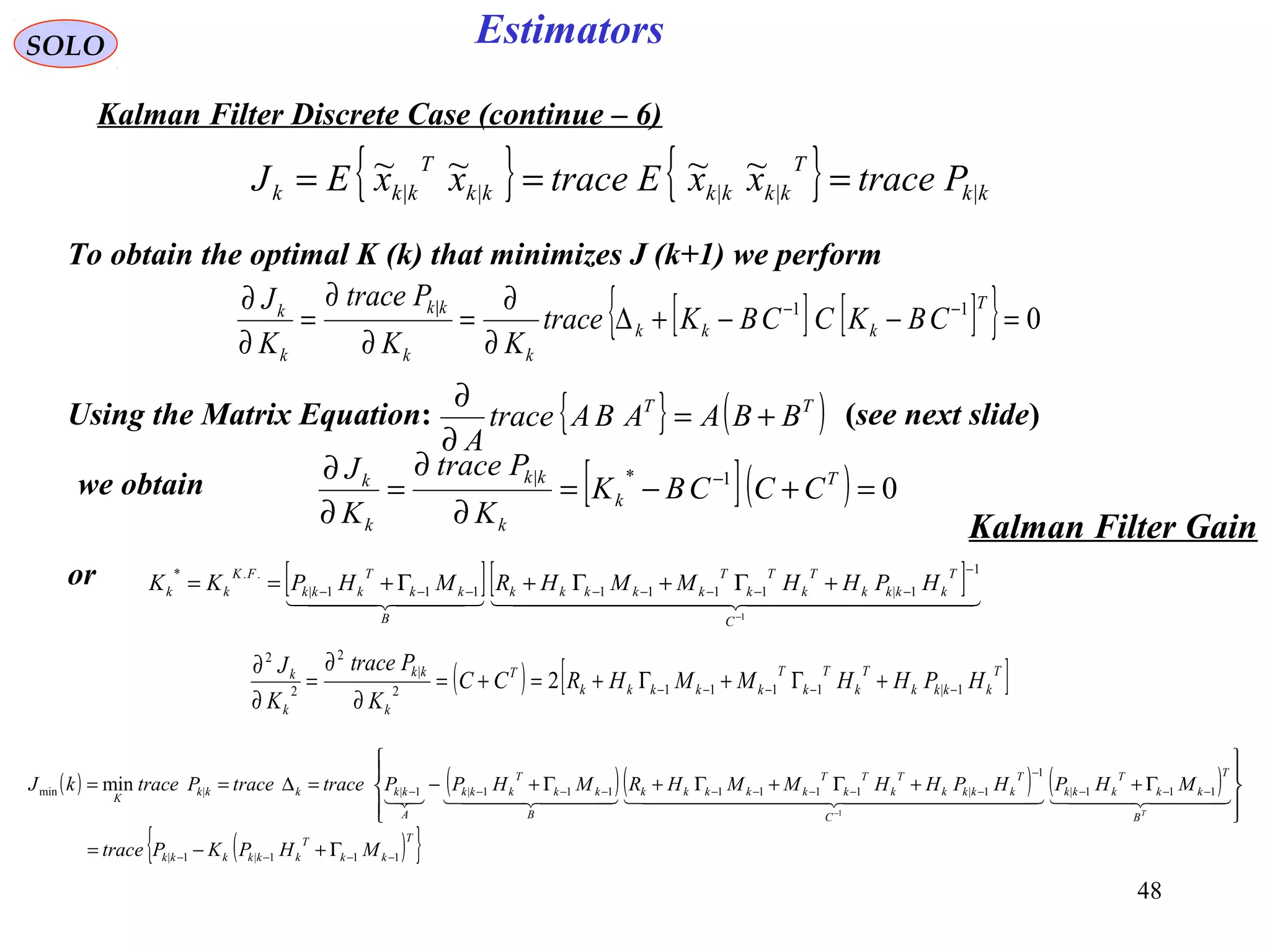 48
Estimators
{ } { } kk
T
kkkkkk
T
kkk PtracexxEtracexxEJ |||||
~~~~ ===
[ ][ ]    
1
1
1|1111111|
..*
−
−
−−−−−−−− +Γ+Γ+Γ+==
C
T
kkkk
T
k
T
k
T
kkkkk
B
kk
T
kkk
FK
kk HPHHMMHRMHPKK
SOLO
Kalman Filter Discrete Case (continue – 6)
To obtain the optimal K (k) that minimizes J (k+1) we perform
[ ] [ ]{ } 011|
=−−+∆
∂
∂
=
∂
∂
=
∂
∂ −− T
kkk
kk
kk
k
k
CBKCCBKtrace
KK
Ptrace
K
J
Using the Matrix Equation: (see next slide){ } ( )TT
BBAABAtrace
A
+=
∂
∂
[ ]( ) 01*|
=+−=
∂
∂
=
∂
∂ − T
k
k
kk
k
k
CCCBK
K
Ptrace
K
J
we obtain
or
Kalman Filter Gain
( ) ( )( ) ( )
( ){ }T
kk
T
kkkkkk
B
T
kk
T
kkk
C
T
kkkk
T
k
T
k
T
kkkkk
B
kk
T
kkk
A
kkkkk
K
MHPKPtrace
MHPHPHHMMHRMHPPtracetracePtracekJ
T
111|1|
111|
1
1|1111111|1||min
1
min
−−−−
−−−
−
−−−−−−−−−
Γ+−=








Γ++Γ+Γ+Γ+−=∆==
−
      
( ) [ ]T
kkkk
T
k
T
k
T
kkkkk
T
k
kk
k
k
HPHHMMHRCC
K
Ptrace
K
J
1|11112
|
2
2
2
2 −−−−− +Γ+Γ+=+=
∂
∂
=
∂
∂
 