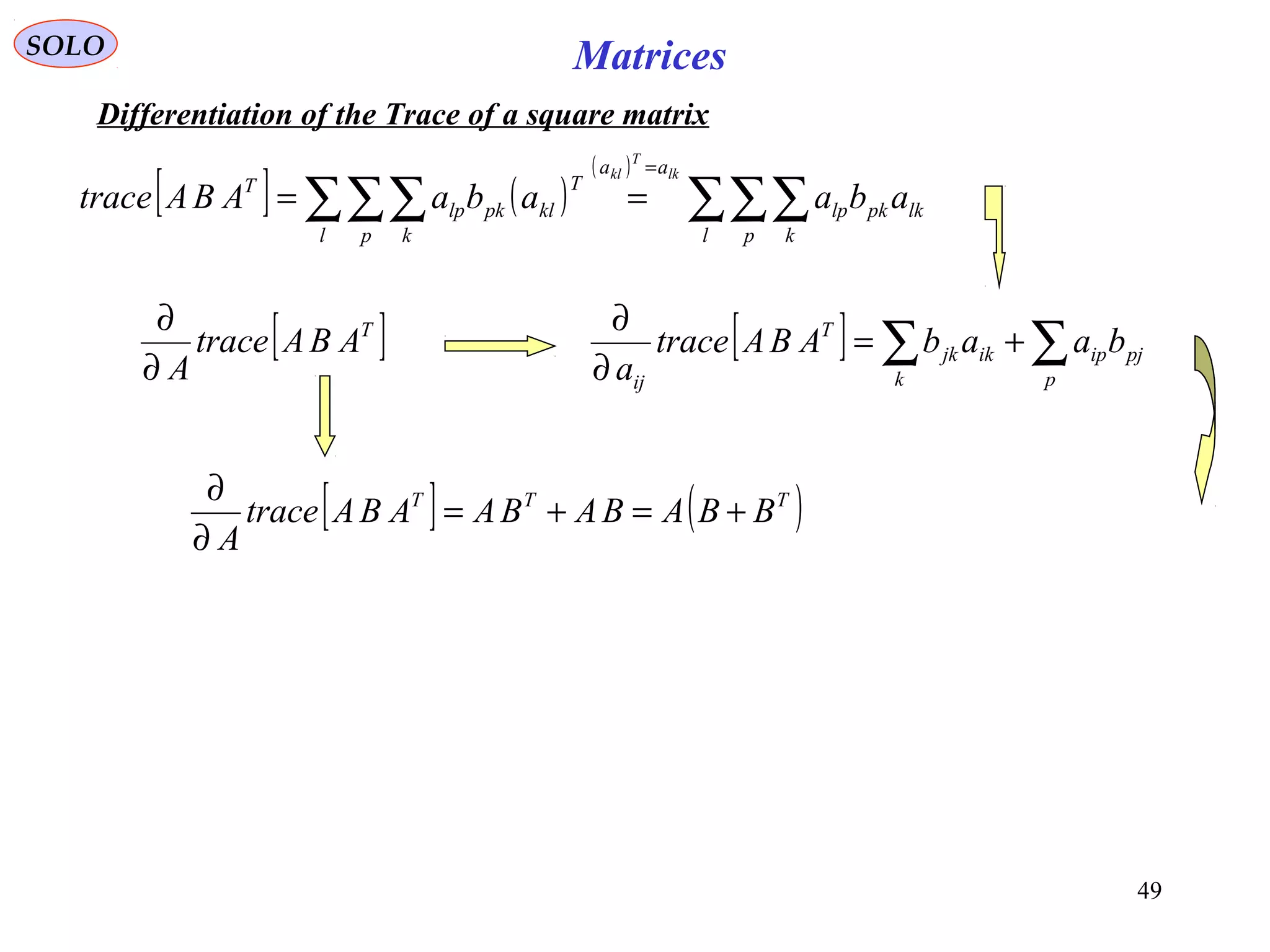 49
MatricesSOLO
Differentiation of the Trace of a square matrix
[ ] ( )
( )
∑∑∑∑∑∑
=
==
l p k
lkpklp
aa
l p k
T
klpklp
T
abaabaABAtrace
lk
T
kl
[ ]T
ABAtrace
A∂
∂
[ ] ∑∑ +=
∂
∂
p
pjip
k
ikjk
T
ij
baabABAtrace
a
[ ] ( )TTT
BBABABAABAtrace
A
+=+=
∂
∂
 