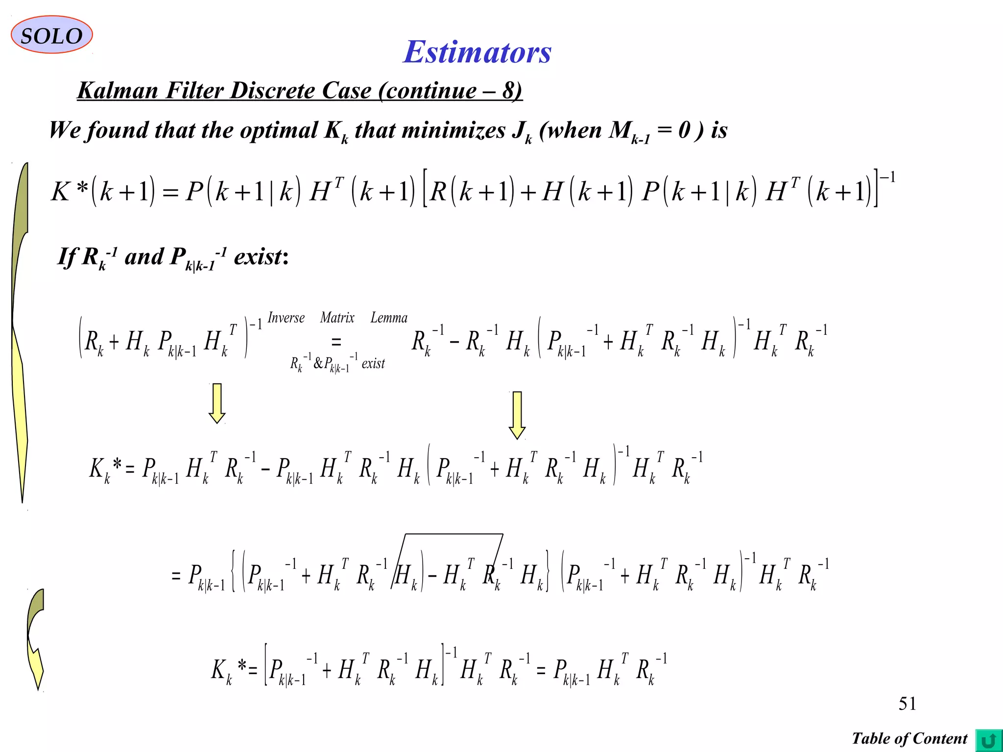 51
Estimators
SOLO
Kalman Filter Discrete Case (continue – 8)
We found that the optimal Kk that minimizes Jk (when Mk-1 = 0 ) is
( ) ( ) ( ) ( ) ( ) ( ) ( )[ ] 1
1|1111|11*
−
+++++++=+ kHkkPkHkRkHkkPkK TT
( ) ( ) 1111
1|
11
&
1
1| 1
1|
1
−−−−
−
−−−
− +−=+ −
−
− k
T
kkk
T
kkkkkk
LemmaMatrixInverse
existPR
T
kkkkk RHHRHPHRRHPHR
kkk
( ) 1111
1|
1
1|
1
1|*
−−−−
−
−
−
−
− +−= k
T
kkk
T
kkkkk
T
kkkk
T
kkkk RHHRHPHRHPRHPK
( ){ } ( ) 1111
1|
111
1|1|
−−−−
−
−−−
−− +−+= k
T
kkk
T
kkkkk
T
kkk
T
kkkkk RHHRHPHRHHRHPP
[ ] 1
1|
1111
1|*
−
−
−−−−
− =+= k
T
kkkk
T
kkk
T
kkkk RHPRHHRHPK
If Rk
-1
and Pk|k-1
-1
exist:
Table of Content
 