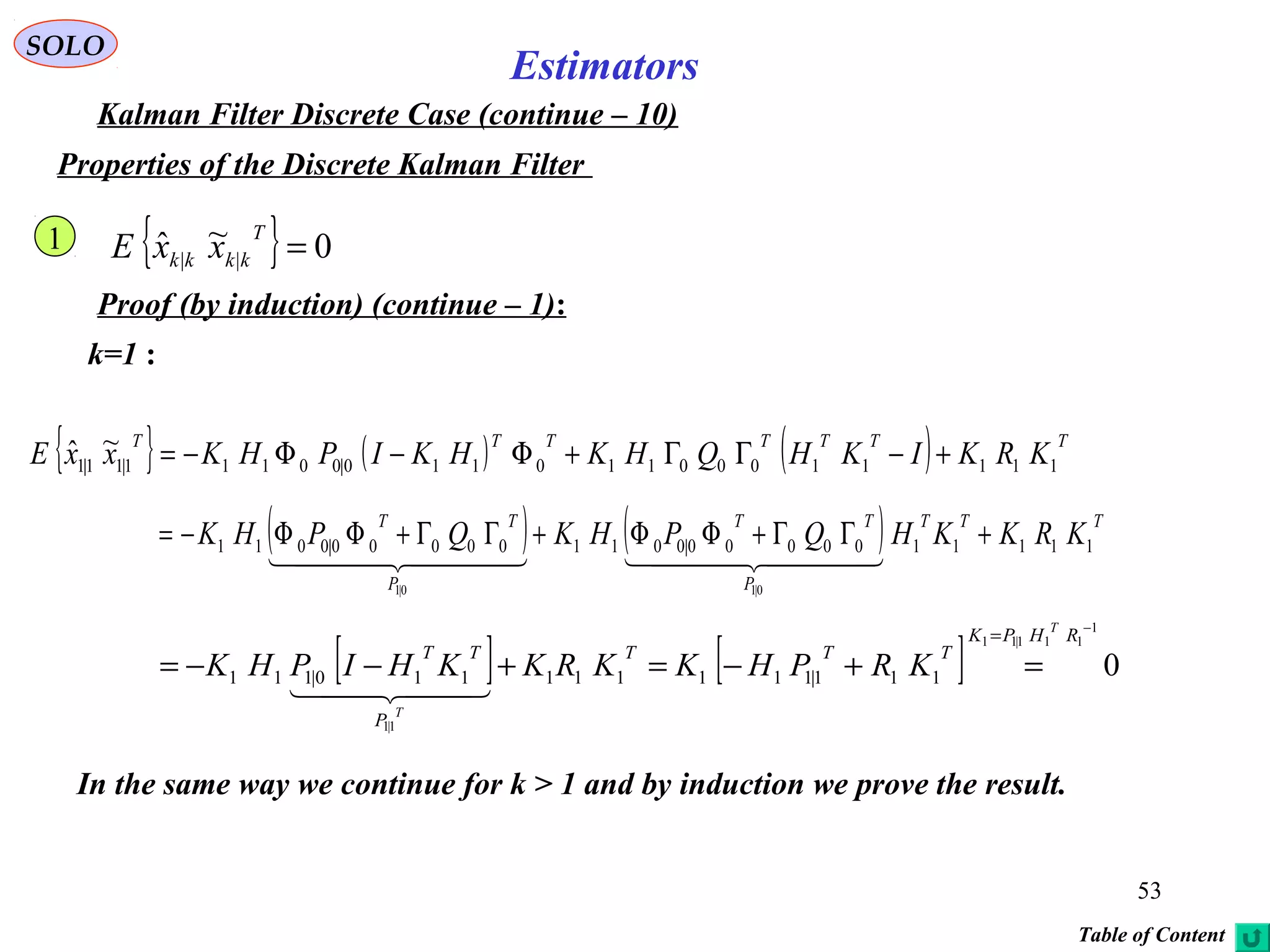 53
Estimators
SOLO
Kalman Filter Discrete Case (continue – 10)
Properties of the Discrete Kalman Filter
{ } 0~ˆ || =
T
kkkk xxE
Proof (by induction) (continue – 1):
k=1 :
{ } ( ) ( ) TTTTTTT
KRKIKHQHKHKIPHKxxE 11111000110110|00111|11|1
~ˆ +−ΓΓ+Φ−Φ−=
1
( ) ( ) TTT
P
TT
P
TT
KRKKHQPHKQPHK 1111100000|001100000|0011
0|10|1
+ΓΓ+ΦΦ+ΓΓ+ΦΦ−=
    
[ ] [ ] 0
1
111|11
1|1
111|111111110|111
−
=
=+−=+−−=
RHPK
TTT
P
TT
T
T
KRPHKKRKKHIPHK
  
In the same way we continue for k > 1 and by induction we prove the result.
Table of Content
 