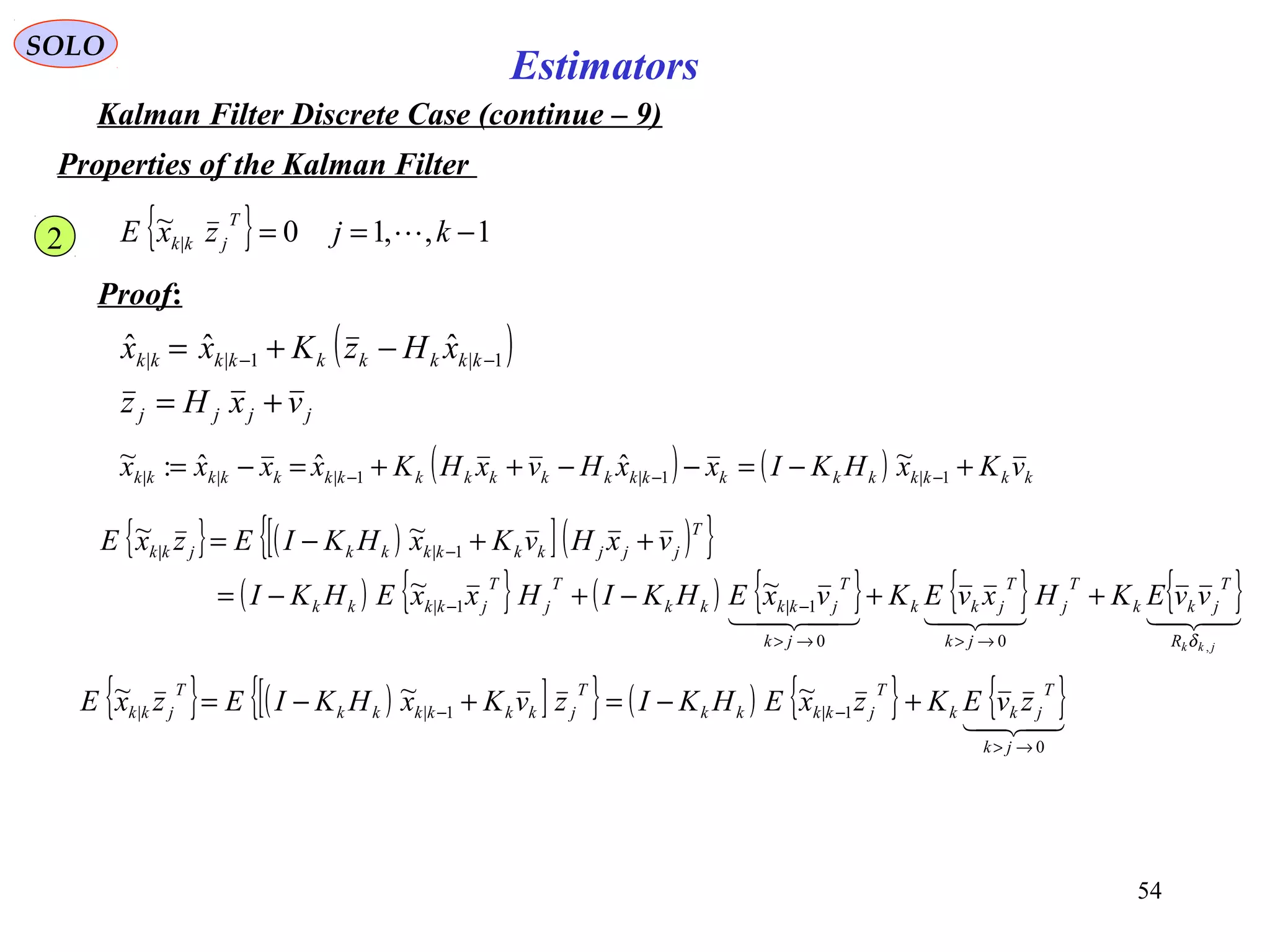 54
Estimators
SOLO
Kalman Filter Discrete Case (continue – 9)
Properties of the Kalman Filter
{ } 1,,10~
| −== kjzxE
T
jkk 
Proof:
( )
jjjj
kkkkkkkkk
vxHz
xHzKxx
+=
−+= −− 1|1||
ˆˆˆ
2
( ) ( ) kkkkkkkkkkkkkkkkkkkkk vKxHKIxxHvxHKxxxx +−=−−++=−= −−− 1|1|1|||
~ˆˆˆ:~
{ } ( )[ ]( ){ }
( ) { } ( ) { } { } { }
jkkR
T
jkk
T
j
jk
T
jkk
jk
T
jkkkk
T
j
T
jkkkk
T
jjjkkkkkkjkk
vvEKHxvEKvxEHKIHxxEHKI
vxHvKxHKIEzxE
,00
1|1|
1||
~~
~~
δ
++−+−=
++−=
→>→>
−−
−
{ } ( )[ ]{ } ( ) { } { }
0
1|1||
~~~
→>
−− +−=+−=
jk
T
jkk
T
jkkkk
T
jkkkkkk
T
jkk zvEKzxEHKIzvKxHKIEzxE
 