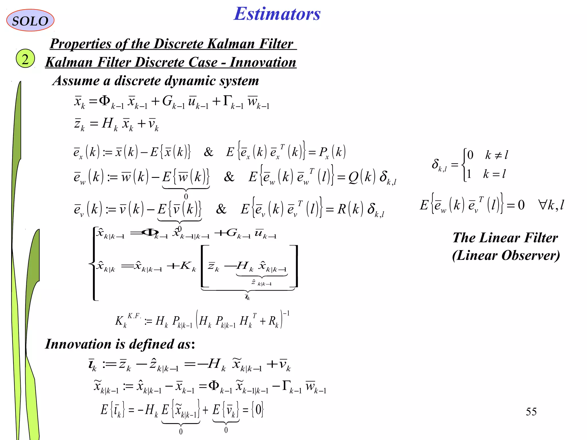 55
Estimators
( ) ( ) ( ){ } ( ) ( ){ } ( )kPkekeEkxEkxke x
T
xxx =−= &:
kkkk
kkkkkkk
vxHz
wuGxx
+=
Γ++Φ= −−−−−− 111111
SOLO
Kalman Filter Discrete Case - Innovation
Assume a discrete dynamic system
( ) ( ) ( ){ } ( ) ( ){ } ( ) lk
T
www kQlekeEkwEkwke ,
0
&: δ=−=

( ) ( ) ( ){ } ( ) ( ){ } ( ) lk
T
vvv kRlekeEkvEkvke ,
0
&: δ=−=

( ) ( ){ } lklekeE
T
vw ,0 ∀=



=
≠
=
lk
lk
lk
1
0
,δ
kkkkkkkk vxHzz +−=−= −− 1|1|
~ˆ:ι
Innovation is defined as:
The Linear Filter
(Linear Observer)


















−+=
+Φ=
−
−−
−−−−−−
  

k
kkz
kkkkkkkkk
kkkkkkk
xHzKxx
uGxx
ι
1|ˆ
1|1||
111|111|
ˆˆˆ
ˆˆ
111|1111|1|
~ˆ:~
−−−−−−−− Γ−Φ=−= kkkkkkkkkk wxxxx
{ } { } { } { }0~
00
1| =+−= −
 kkkkk vExEHE ι
( ) 1
1|1|
..
:
−
−− += k
T
kkkkkkk
FK
k RHPHPHK
2
Properties of the Discrete Kalman Filter
 