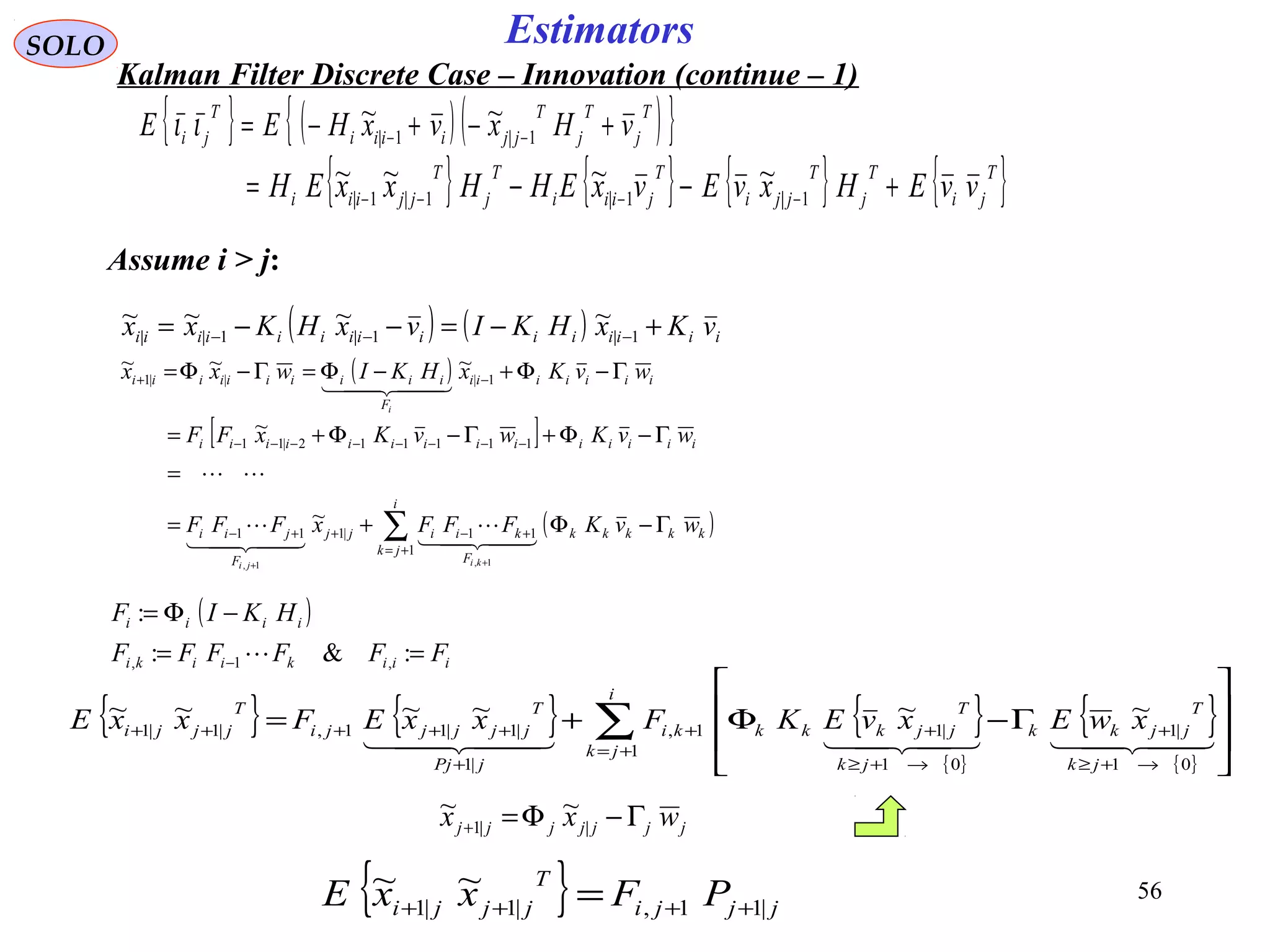 56
Estimators
( )
[ ]
( )∑+=
+−++−
−−−−−−−−
−+
Γ−Φ+=
=
Γ−Φ+Γ−Φ+=
Γ−Φ+−Φ=Γ−Φ=
++
i
jk
kkkkk
F
kiijj
F
jii
iiiiiiiiiiiiii
iiiiiii
F
iiiiiiiiii
wvKFFFxFFF
wvKwvKxFF
wvKxHKIwxx
kiji
i
1
11|111
111112|11
1|||1
1,1,
~
~
~~~





  
SOLO
Kalman Filter Discrete Case – Innovation (continue – 1)
Assume i > j:
{ } { } { }
{ }
{ }
{ }
∑+=
→+≥
+
→+≥
++
+
+++++








Γ−Φ+=
i
jk
jk
T
jjkk
jk
T
jjkkkki
jPj
T
jjjjji
T
jjji xwExvEKFxxEFxxE
1
01
|1
01
|11,
|1
|1|11,|1|1
~~~~~~
  
( )
iiikiiki
iiii
FFFFFF
HKIF
==
−Φ=
− :&:
:
,1, 
( ) ( ) iiiiiiiiiiiiiii vKxHKIvxHKxx +−=−−= −−− 1|1|1||
~~~~
{ } ( )( ){ }T
j
T
j
T
jjiiii
T
ji vHxvxHEE +−+−= −− 1|1|
~~ιι
{ } { } { } { }T
ji
T
j
T
jji
T
jiii
T
j
T
jjiii vvEHxvEvxEHHxxEH +−−= −−−− 1|1|1|1|
~~~~
jjjjjjj wxx Γ−Φ=+ ||1
~~
{ } jjji
T
jjji PFxxE |11,|1|1
~~
++++ =
 