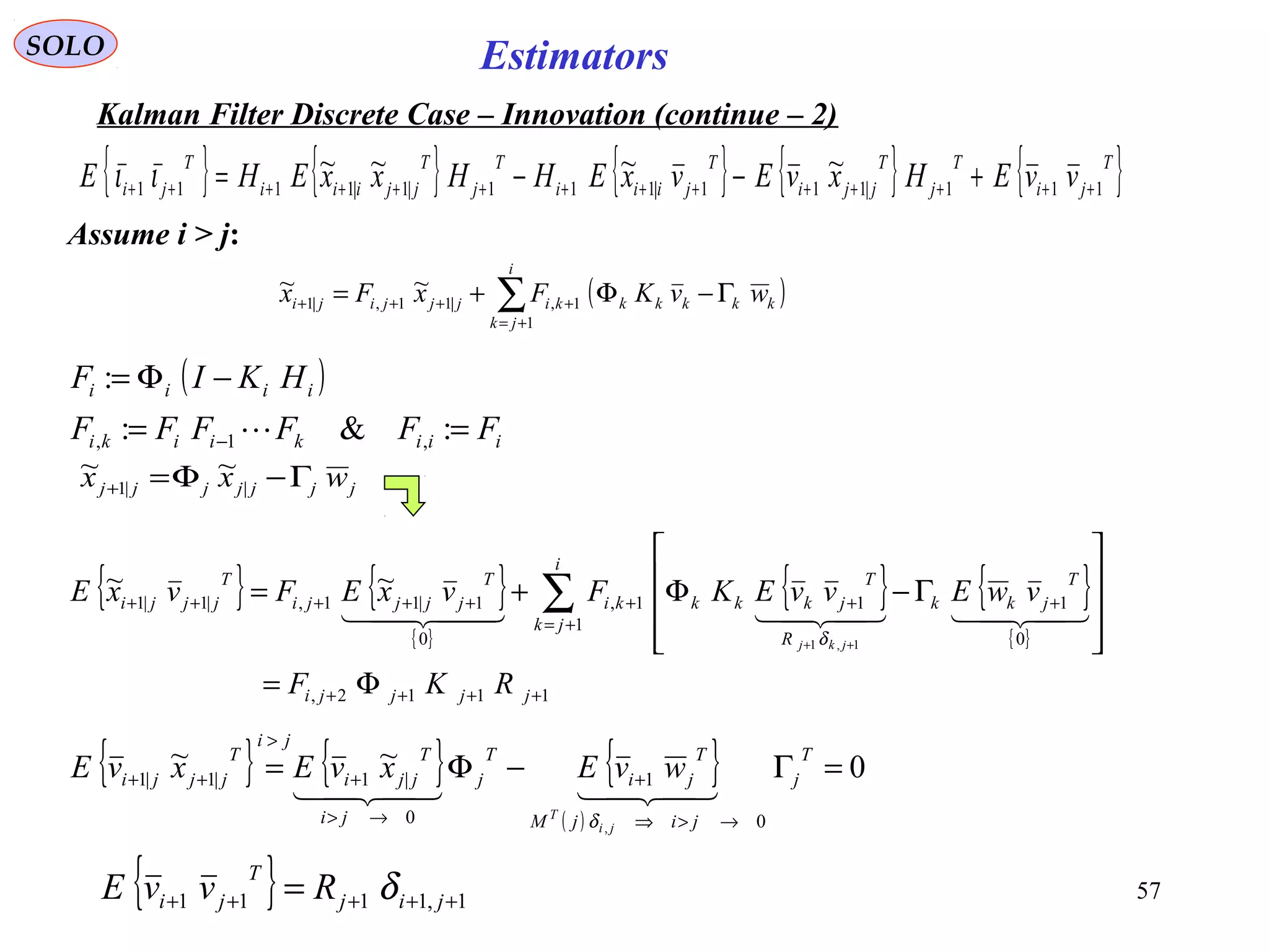 57
Estimators
( )∑+=
++++ Γ−Φ+=
i
jk
kkkkkkijjjiji wvKFxFx
1
1,|11,|1
~~
SOLO
Kalman Filter Discrete Case – Innovation (continue – 2)
Assume i > j:
{ } { } { }
( )
0~~
0
1
0
|1|1|1
,
=Γ−Φ=
→>⇒
+
→>
+
>
++
T
j
jijM
T
ji
T
j
ji
T
jji
ji
T
jjji
ji
T
wvExvExvE

δ
( )
iiikiiki
iiii
FFFFFF
HKIF
==
−Φ=
− :&:
:
,1, 
{ } { }
{ }
{ } { }
{ }
1112,
1
0
111,
0
1|11,|1|1
1,1
~~
++++
+=
++++++++
Φ=










Γ−Φ+= ∑
++
jjjji
i
jk
T
jkk
R
T
jkkkki
T
jjjji
T
jjji
RKF
vwEvvEKFvxEFvxE
jkj
  
δ
{ } 1,1111 +++++ = jij
T
ji RvvE δ
{ } { } { } { } { }T
ji
T
j
T
jji
T
jiii
T
j
T
jjiii
T
ji vvEHxvEvxEHHxxEHE 111|111|111|1|1111
~~~~
++++++++++++++ +−−=ιι
jjjjjjj wxx Γ−Φ=+ ||1
~~
 