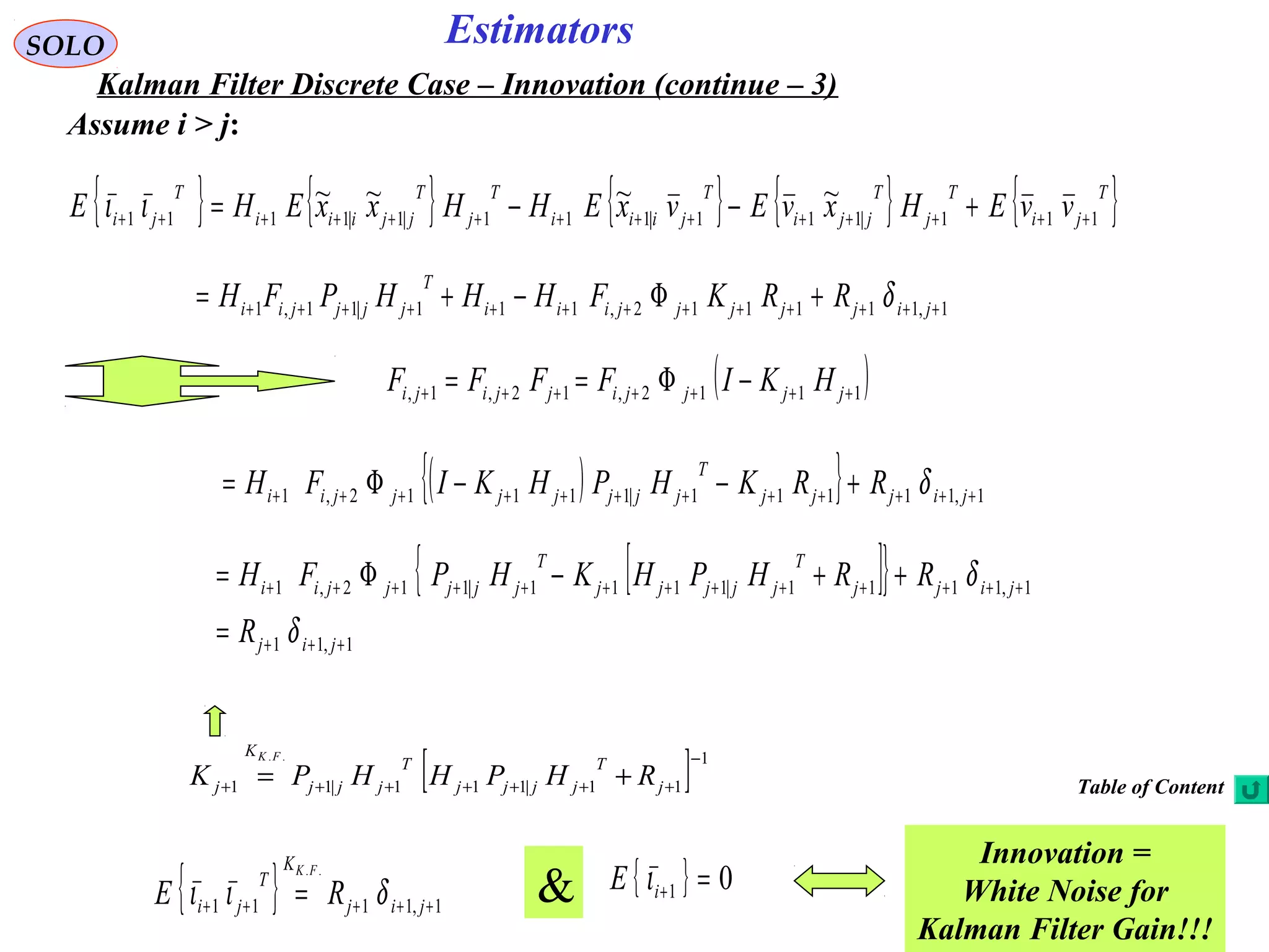 58
Estimators
[ ] 1
11|111|11
.. −
+++++++ += j
T
jjjj
T
jjj
K
j RHPHHPK
FK
SOLO
Kalman Filter Discrete Case – Innovation (continue – 3)
Assume i > j:
1,111112,111|11,1 +++++++++++++ +Φ−+= jijjjjjiii
T
jjjjii RRKFHHHPFH δ
{ } { } { } { } { }T
ji
T
j
T
jji
T
jiii
T
j
T
jjiii
T
ji vvEHxvEvxEHHxxEHE 111|111|111|1|1111
~~~~
++++++++++++++ +−−=ιι
( )1112,12,1, +++++++ −Φ== jjjjijjiji HKIFFFF
( ){ } 1,11111|11112,1 ++++++++++++ +−−Φ= jijjj
T
jjjjjjjii RRKHPHKIFH δ
{ [ ]}
1,11
1,1111|1111|112,1
+++
+++++++++++++
=
++−Φ=
jij
jijj
T
jjjjj
T
jjjjjii
R
RRHPHKHPFH
δ
δ
{ } 1,1111
..
+++++ = jij
K
T
ji RE
FK
διι { } 01 =+iE ι
Innovation =
White Noise for
Kalman Filter Gain!!!
&
Table of Content
 