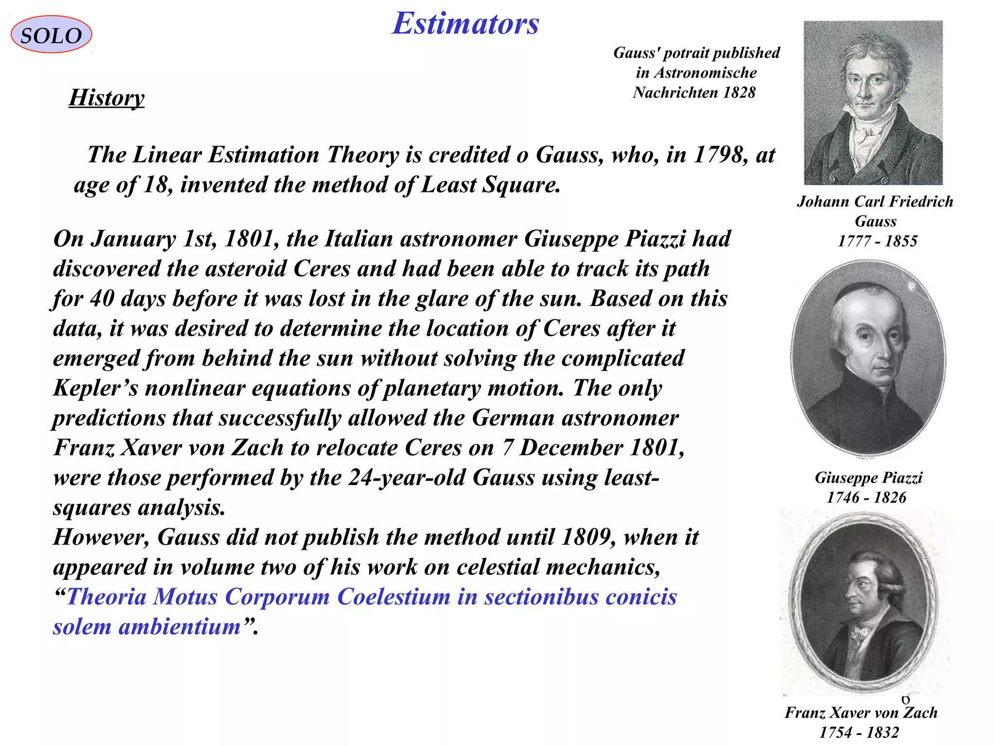 6
EstimatorsSOLO
History
The Linear Estimation Theory is credited o Gauss, who, in 1798, at
age of 18, invented the method of Least Square.
On January 1st, 1801, the Italian astronomer Giuseppe Piazzi had
discovered the asteroid Ceres and had been able to track its path
for 40 days before it was lost in the glare of the sun. Based on this
data, it was desired to determine the location of Ceres after it
emerged from behind the sun without solving the complicated
Kepler’s nonlinear equations of planetary motion. The only
predictions that successfully allowed the German astronomer
Franz Xaver von Zach to relocate Ceres on 7 December 1801,
were those performed by the 24-year-old Gauss using least-
squares analysis.
However, Gauss did not publish the method until 1809, when it
appeared in volume two of his work on celestial mechanics,
“Theoria Motus Corporum Coelestium in sectionibus conicis
solem ambientium”.
Giuseppe Piazzi
1746 - 1826
Franz Xaver von Zach
1754 - 1832
Gauss' potrait published
in Astronomische
Nachrichten 1828
Johann Carl Friedrich
Gauss
1777 - 1855
 