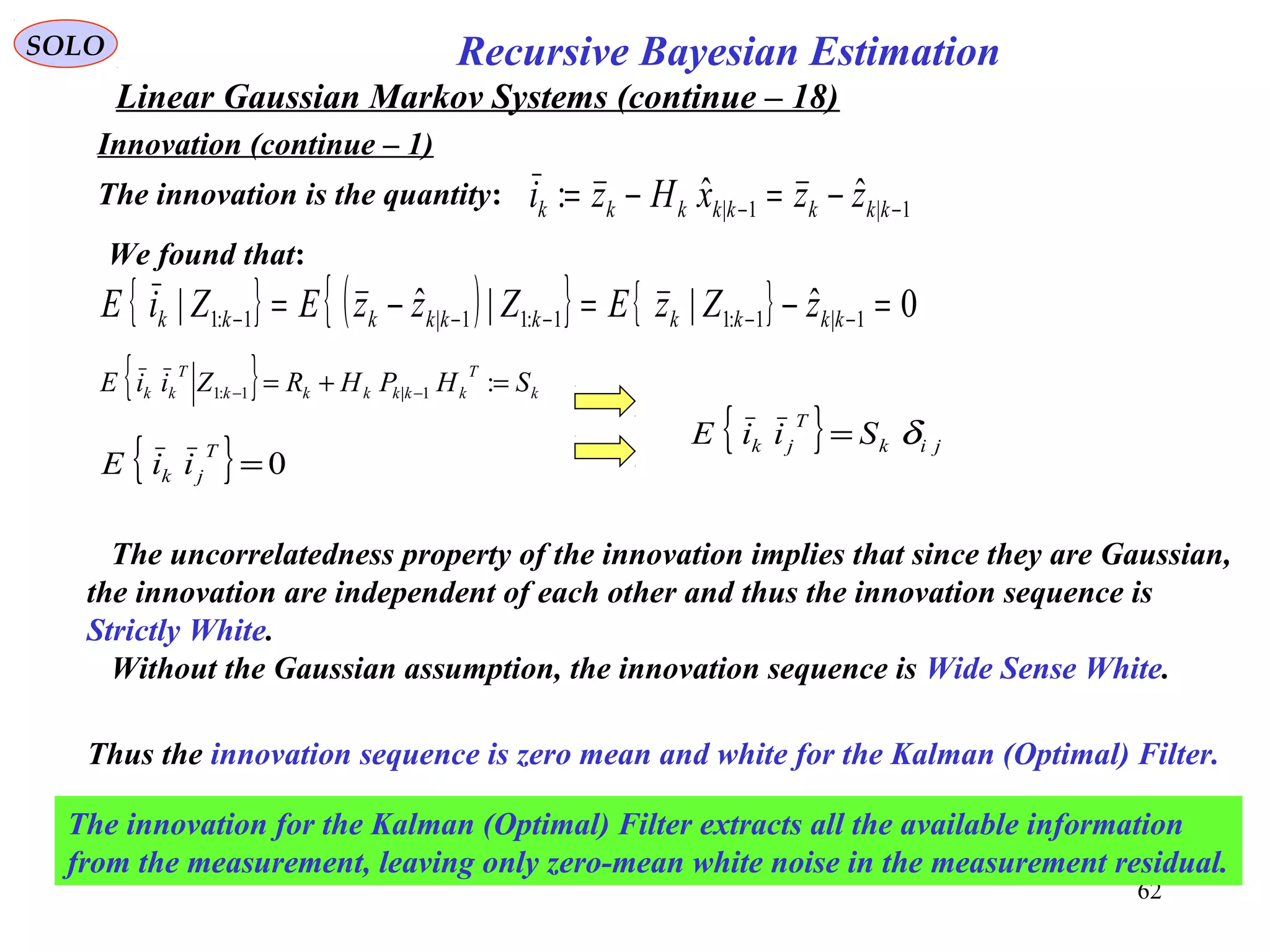 62
1|1| ˆˆ: −− −=−= kkkkkkkk zzxHzi
Recursive Bayesian EstimationSOLO
Linear Gaussian Markov Systems (continue – 18)
Innovation (continue – 1)
The innovation is the quantity:
We found that:
{ } ( ){ } { } 0ˆ||ˆ| 1|1:11:11|1:1 =−=−= −−−−− kkkkkkkkkk zZzEZzzEZiE
{ } k
T
kkkkkk
T
kk SHPHRZiiE =+= −− :1|1:1
{ } 0=
T
jk iiE
{ } jik
T
jk SiiE δ=
The uncorrelatedness property of the innovation implies that since they are Gaussian,
the innovation are independent of each other and thus the innovation sequence is
Strictly White.
Without the Gaussian assumption, the innovation sequence is Wide Sense White.
Thus the innovation sequence is zero mean and white for the Kalman (Optimal) Filter.
The innovation for the Kalman (Optimal) Filter extracts all the available information
from the measurement, leaving only zero-mean white noise in the measurement residual.
 
