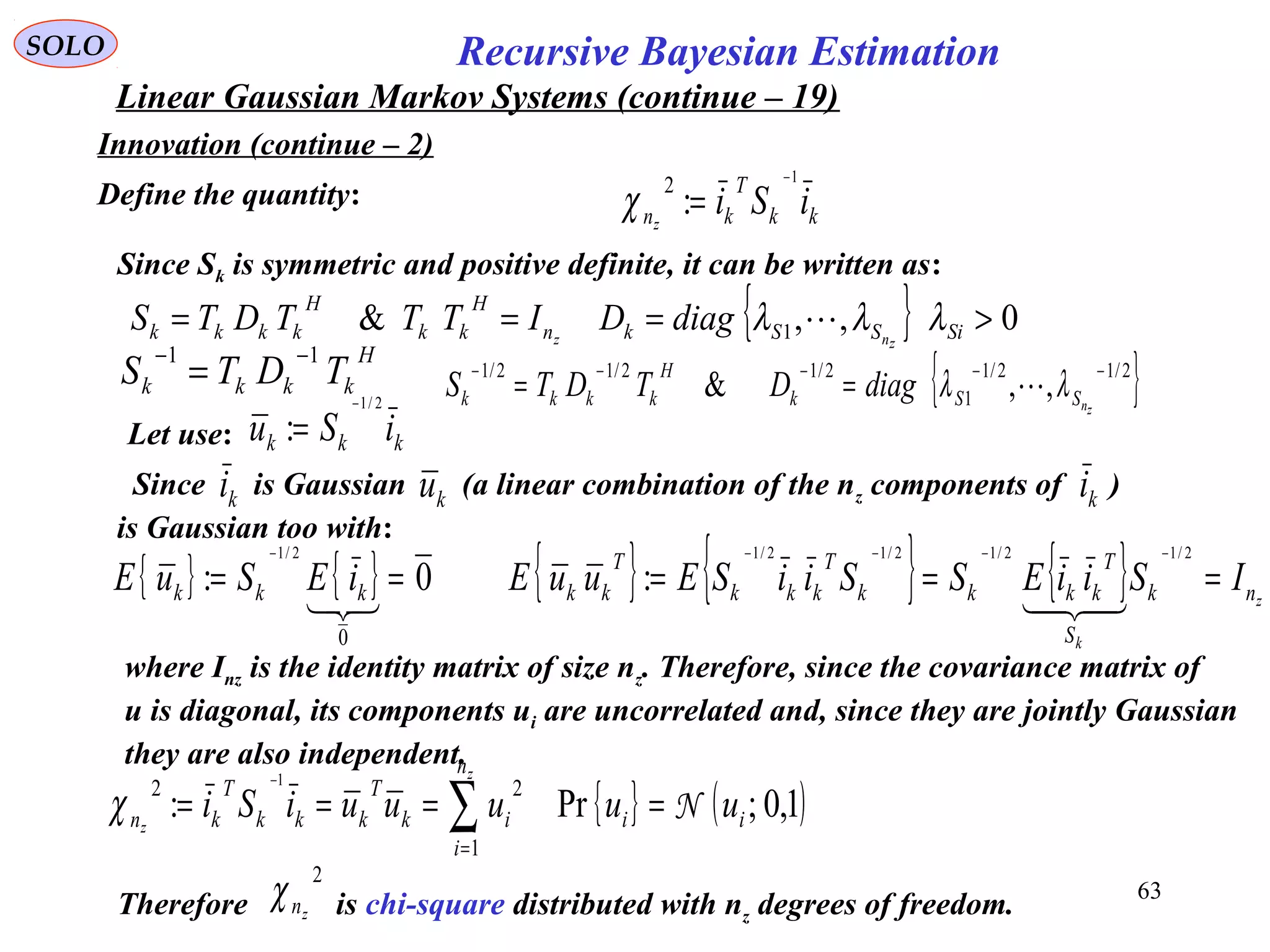 63
kk
T
kn iSiz
1
:
2 −
=χ
Recursive Bayesian EstimationSOLO
Linear Gaussian Markov Systems (continue – 19)
Innovation (continue – 2)
Define the quantity:
Let use: kkk iSu
2/1
:
−
=
Since is Gaussian (a linear combination of the nz components of )
is Gaussian too with:
ki ku ki
{ } { } 0:
0
2/1
==
−
 kkk iESuE { } { } { } z
k
nk
S
T
kkkk
T
kkk
T
kk ISiiESSiiSEuuE ===
−−−− 2/12/12/12/1
:

where Inz is the identity matrix of size nz. Therefore, since the covariance matrix of
u is diagonal, its components ui are uncorrelated and, since they are jointly Gaussian
they are also independent.
{ } ( )1,0;Pr:
1
22 1
ii
n
i
ik
T
kkk
T
kn uuuuuiSi
z
z
N==== ∑=
−
χ
Therefore is chi-square distributed with nz degrees of freedom.
2
znχ
Since Sk is symmetric and positive definite, it can be written as:
{ } 0,,& 1 >=== SiSSkn
H
kk
H
kkkk znz
diagDITTTDTS λλλ 
H
kkkk TDTS
11 −−
= { }2/12/1
1
2/12/12/1
,,&
−−−−−
==
znSSk
H
kkkk diagDTDTS λλ 
 