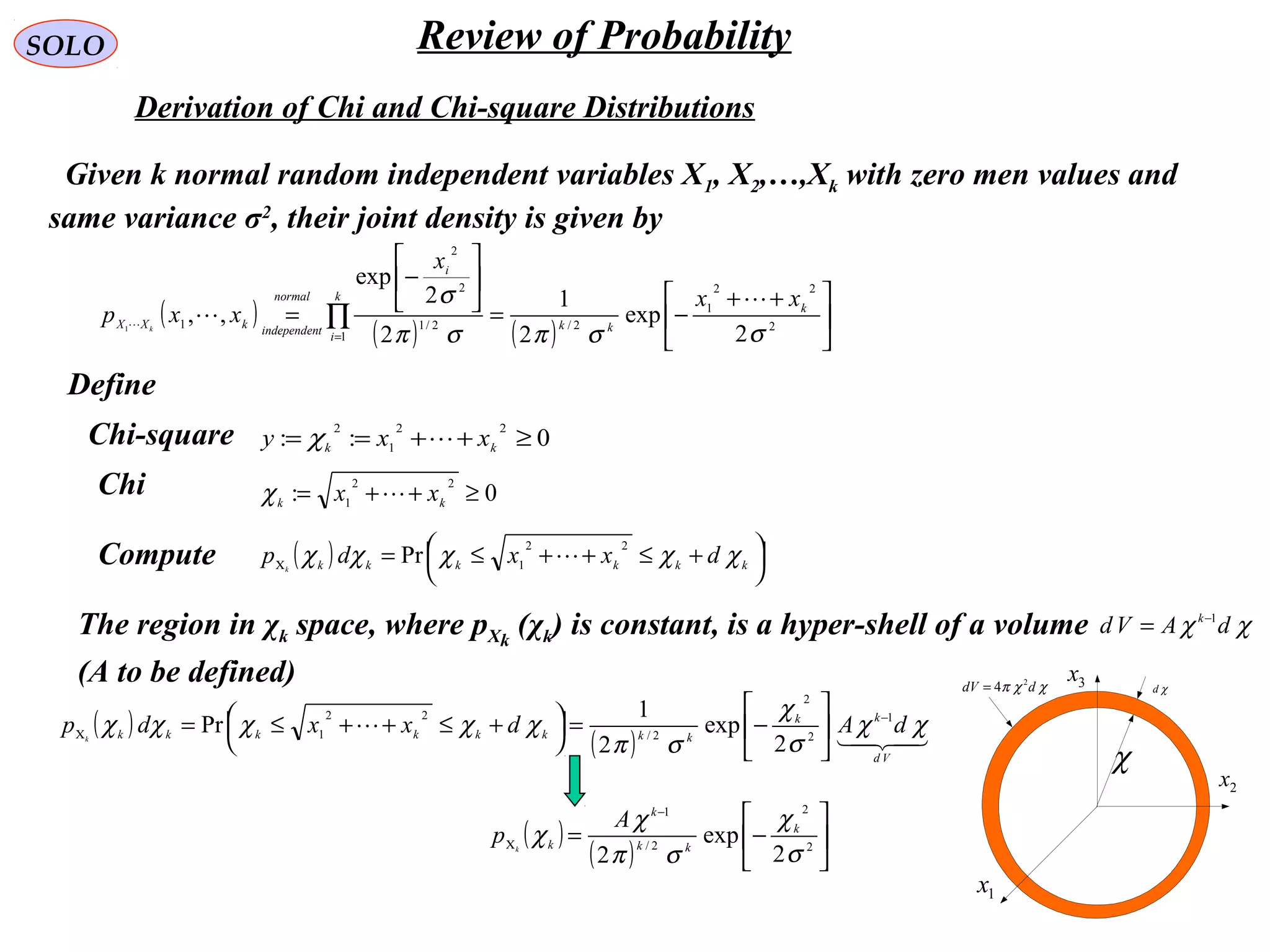 65
SOLO Review of Probability
Derivation of Chi and Chi-square Distributions
Given k normal random independent variables X1, X2,…,Xk with zero men values and
same variance σ2
, their joint density is given by
( )
( ) ( ) 




 ++
−=






−
= ∏
=
2
22
1
2/
1
2/1
2
2
1
2
exp
2
1
2
2
exp
,,1
σσπσπ
σ k
kk
k
i
i
normal
tindependen
kXX
xx
x
xxp k


Define
Chi-square 0::
22
1
2
≥++== kk
xxy χ
Chi 0:
22
1
≥++= kk
xx χ
( ) 



 +≤++≤=Χ kkkkkk
dxxdp k
χχχχχ
22
1
Pr 
The region in χk space, where pΧk
(χk) is constant, is a hyper-shell of a volume
(A to be defined)
χχ dAVd k 1−
=
( )
( ) 

Vd
kk
kkkkkkkk
dAdxxdp k
χχ
σ
χ
σπ
χχχχχ 1
2
2
2/
22
1
2
exp
2
1
Pr −
Χ 





−=



 +≤++≤=
( )
( ) 





−=
−
Χ 2
2
2/
1
2
exp
2 σ
χ
σπ
χ
χ k
kk
k
k
A
p k
Compute
1x
2x
3x
χ
χdχχπ ddV 2
4=
 