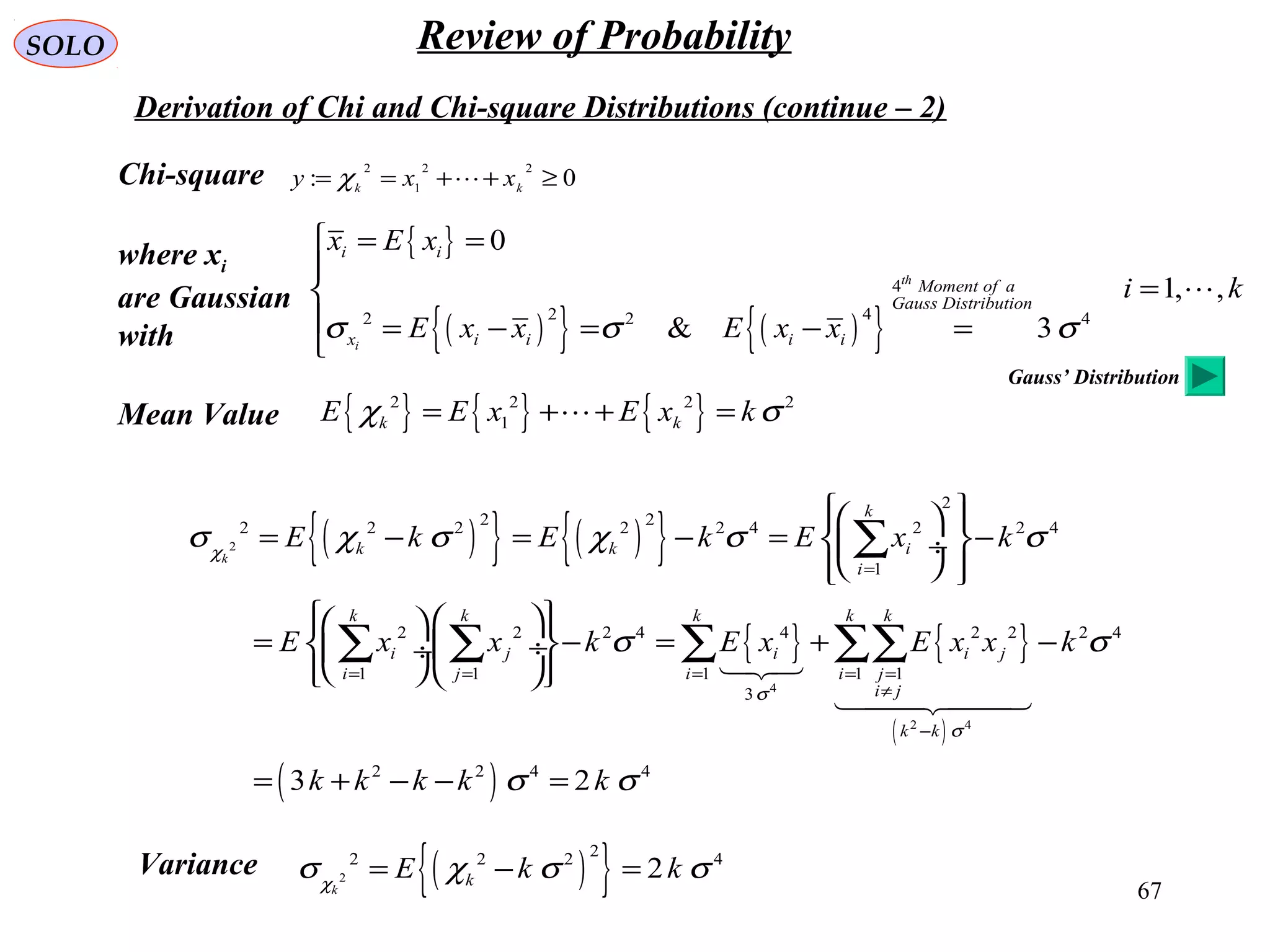 67
SOLO Review of Probability
Derivation of Chi and Chi-square Distributions (continue – 2)
Chi-square 0:
22
1
2
≥++== kk
xxy χ
Mean Value { } { } { }2 2 2 2
1k kE E x E x kχ σ= + + =
{ }
( ){ } ( ){ }
4
2 42 2 4
0
1, ,
& 3
th
i
i i
Moment of a
Gauss Distribution
x i i i i
x E x
i k
E x x E x xσ σ σ
 = =

=
 = − = − =


( ){ } ( ){ }
{ } { }
( )
( )
2
4
2 4
2
2 22 2 2 2 2 4 2 2 4
1
2 2 2 4 4 2 2 2 4
1 1 1 1 1
3
2 2 4 4
3 2
k
k
k k i
i
k k k k k
i j i i j
i j i i j
i j
k k
E k E k E x k
E x x k E x E x x k
k k k k k
χ
σ
σ
σ χ σ χ σ σ
σ σ
σ σ
=
= = = = =
≠
−
   
= − = − = −  ÷
   
    
= − = + −  ÷ ÷
    
= + − − =
∑
∑ ∑ ∑ ∑∑

Variance ( ){ }2
22 2 2 4
2
k
kE k kχ
σ χ σ σ= − =
where xi
are Gaussian
with
Gauss’ Distribution
 