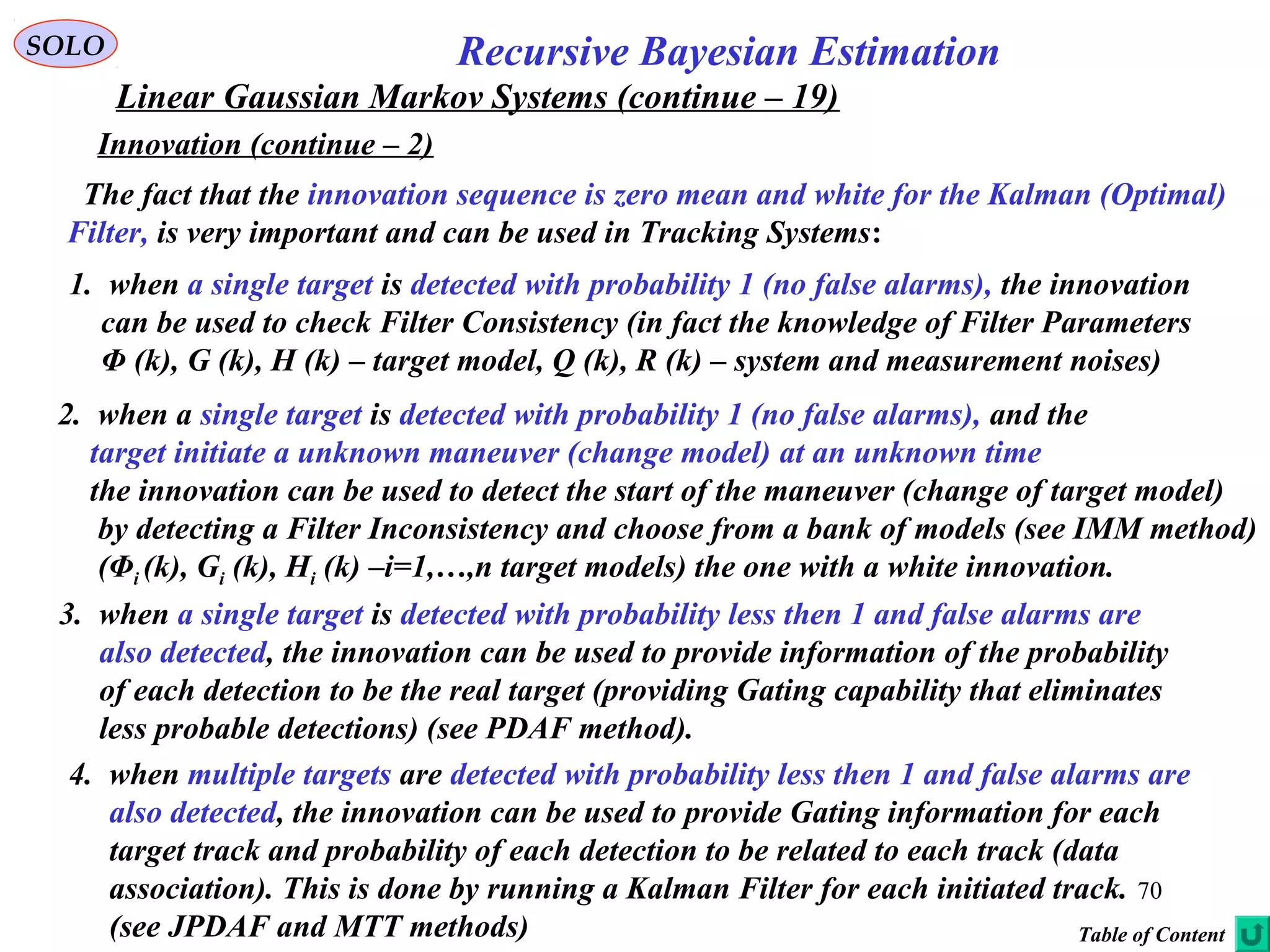 70
Recursive Bayesian EstimationSOLO
Linear Gaussian Markov Systems (continue – 19)
Innovation (continue – 2)
Table of Content
The fact that the innovation sequence is zero mean and white for the Kalman (Optimal)
Filter, is very important and can be used in Tracking Systems:
1. when a single target is detected with probability 1 (no false alarms), the innovation
can be used to check Filter Consistency (in fact the knowledge of Filter Parameters
Φ (k), G (k), H (k) – target model, Q (k), R (k) – system and measurement noises)
2. when a single target is detected with probability 1 (no false alarms), and the
target initiate a unknown maneuver (change model) at an unknown time
the innovation can be used to detect the start of the maneuver (change of target model)
by detecting a Filter Inconsistency and choose from a bank of models (see IMM method)
(Φi (k), Gi (k), Hi (k) –i=1,…,n target models) the one with a white innovation.
3. when a single target is detected with probability less then 1 and false alarms are
also detected, the innovation can be used to provide information of the probability
of each detection to be the real target (providing Gating capability that eliminates
less probable detections) (see PDAF method).
4. when multiple targets are detected with probability less then 1 and false alarms are
also detected, the innovation can be used to provide Gating information for each
target track and probability of each detection to be related to each track (data
association). This is done by running a Kalman Filter for each initiated track.
(see JPDAF and MTT methods)
 