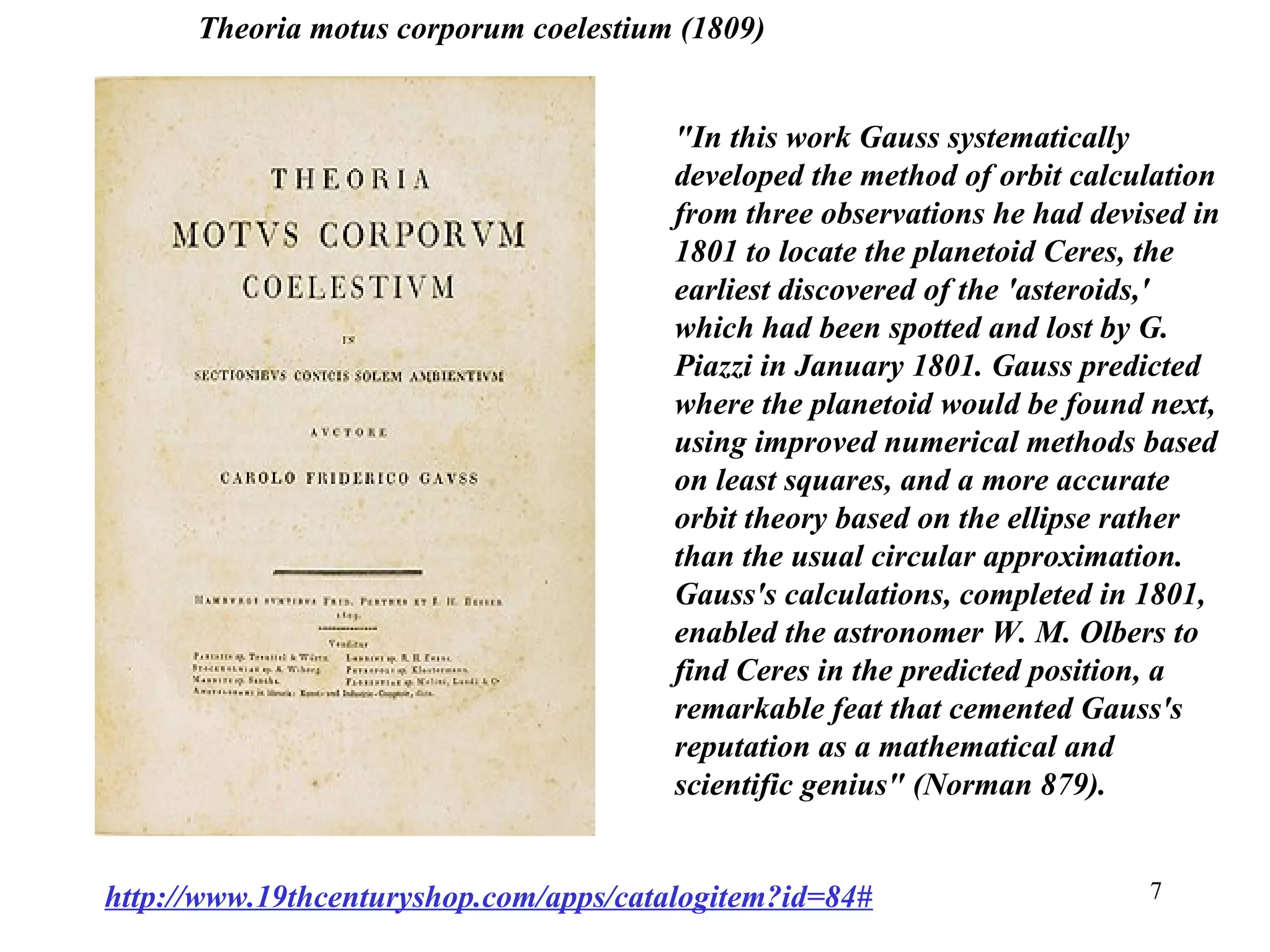 7
"In this work Gauss systematically
developed the method of orbit calculation
from three observations he had devised in
1801 to locate the planetoid Ceres, the
earliest discovered of the 'asteroids,'
which had been spotted and lost by G.
Piazzi in January 1801. Gauss predicted
where the planetoid would be found next,
using improved numerical methods based
on least squares, and a more accurate
orbit theory based on the ellipse rather
than the usual circular approximation.
Gauss's calculations, completed in 1801,
enabled the astronomer W. M. Olbers to
find Ceres in the predicted position, a
remarkable feat that cemented Gauss's
reputation as a mathematical and
scientific genius" (Norman 879).
http://www.19thcenturyshop.com/apps/catalogitem?id=84#
Theoria motus corporum coelestium (1809)
 