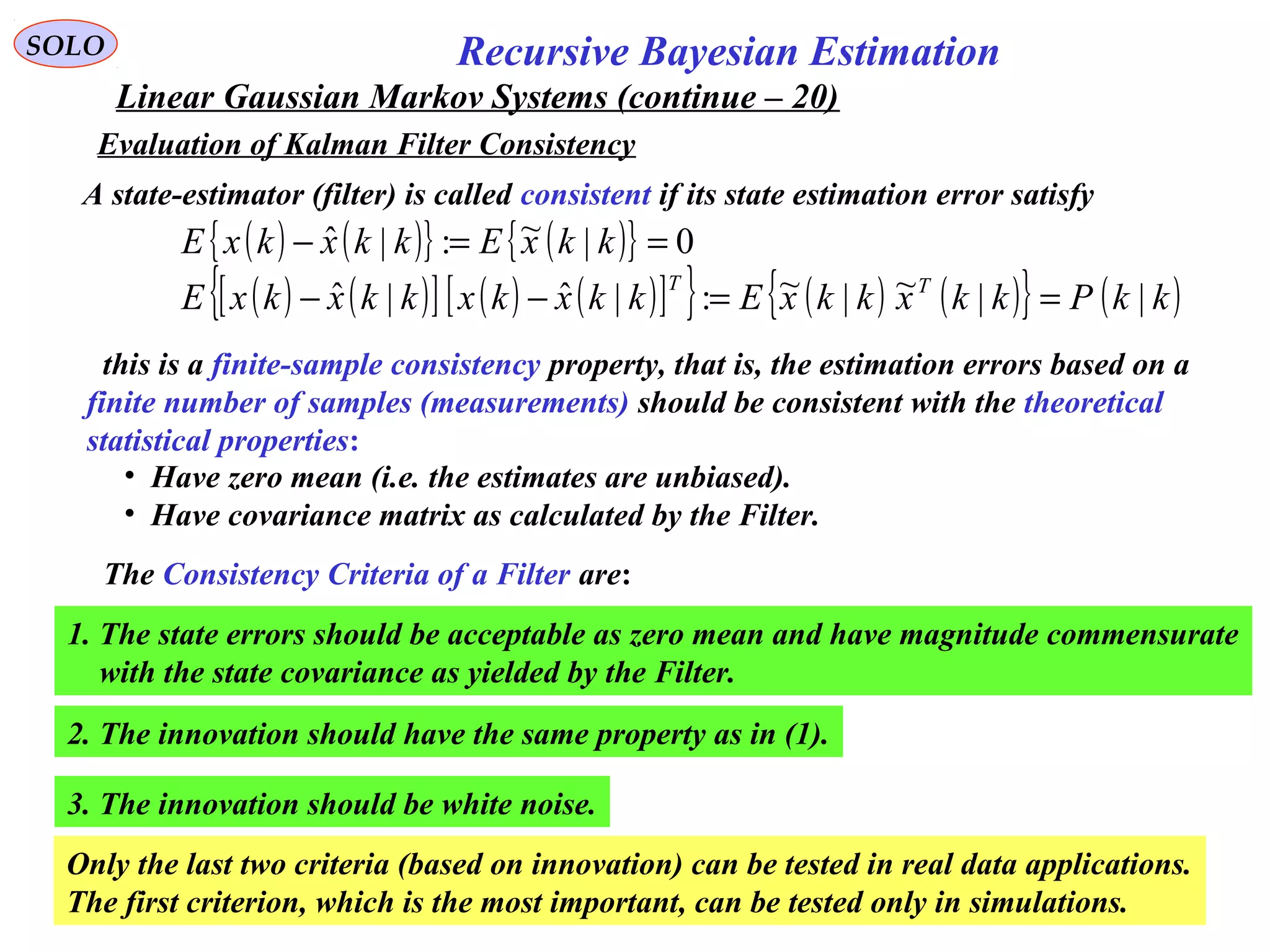 71
Recursive Bayesian EstimationSOLO
Linear Gaussian Markov Systems (continue – 20)
Evaluation of Kalman Filter Consistency
A state-estimator (filter) is called consistent if its state estimation error satisfy
( ) ( ){ } ( ){ } 0|~:|ˆ ==− kkxEkkxkxE
( ) ( )[ ] ( ) ( )[ ]{ } ( ) ( ){ } ( )kkPkkxkkxEkkxkxkkxkxE TT
||~|~:|ˆ|ˆ ==−−
this is a finite-sample consistency property, that is, the estimation errors based on a
finite number of samples (measurements) should be consistent with the theoretical
statistical properties:
• Have zero mean (i.e. the estimates are unbiased).
• Have covariance matrix as calculated by the Filter.
The Consistency Criteria of a Filter are:
1. The state errors should be acceptable as zero mean and have magnitude commensurate
with the state covariance as yielded by the Filter.
2. The innovation should have the same property as in (1).
3. The innovation should be white noise.
Only the last two criteria (based on innovation) can be tested in real data applications.
The first criterion, which is the most important, can be tested only in simulations.
 