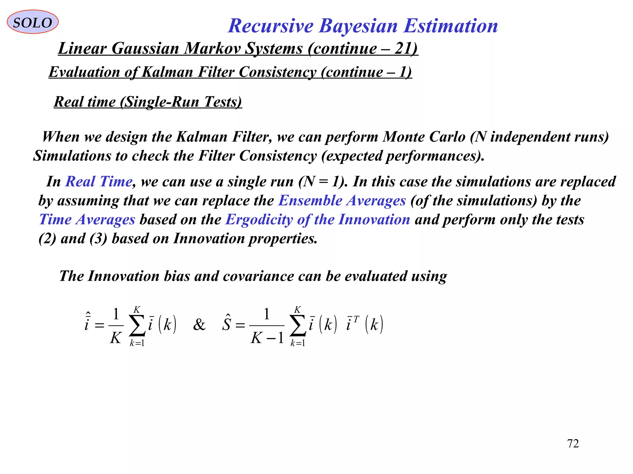 72
Recursive Bayesian EstimationSOLO
Linear Gaussian Markov Systems (continue – 21)
Evaluation of Kalman Filter Consistency (continue – 1)
When we design the Kalman Filter, we can perform Monte Carlo (N independent runs)
Simulations to check the Filter Consistency (expected performances).
Real time (Single-Run Tests)
In Real Time, we can use a single run (N = 1). In this case the simulations are replaced
by assuming that we can replace the Ensemble Averages (of the simulations) by the
Time Averages based on the Ergodicity of the Innovation and perform only the tests
(2) and (3) based on Innovation properties.
The Innovation bias and covariance can be evaluated using
( ) ( ) ( )∑∑ == −
==
K
k
T
K
k
kiki
K
Ski
K
i
11 1
1ˆ&
1ˆ
 