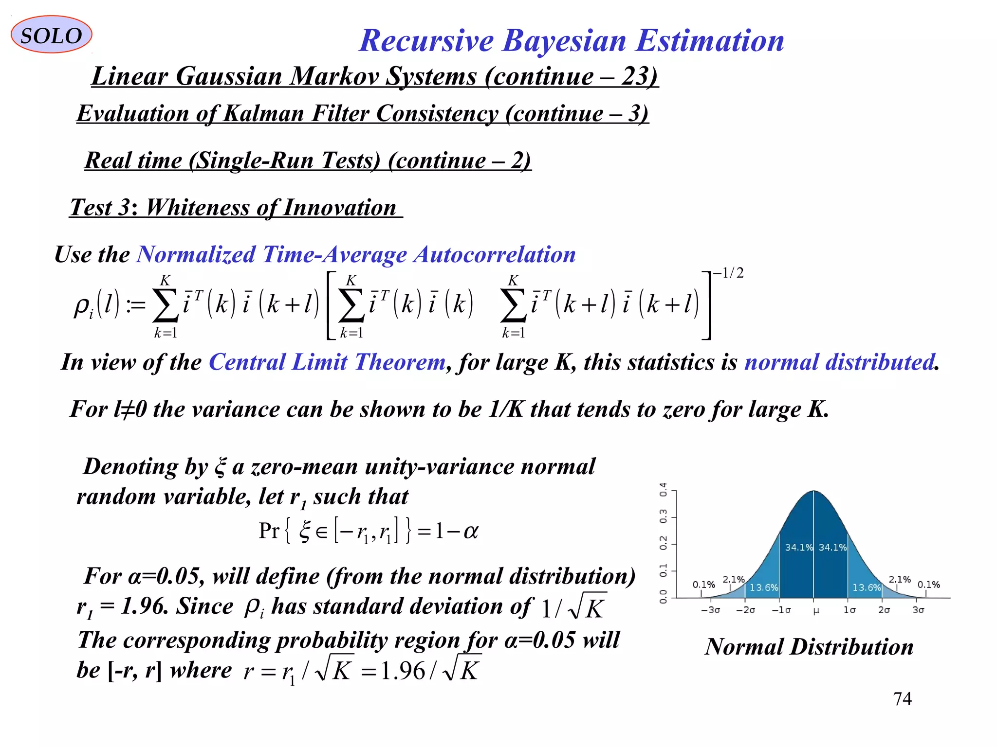 74
Recursive Bayesian EstimationSOLO
Linear Gaussian Markov Systems (continue – 23)
Evaluation of Kalman Filter Consistency (continue – 3)
Real time (Single-Run Tests) (continue – 2)
Test 3: Whiteness of Innovation
Use the Normalized Time-Average Autocorrelation
( ) ( ) ( ) ( ) ( ) ( ) ( )
2/1
111
:
−
===






+++= ∑∑∑
K
k
T
K
k
T
K
k
T
i lkilkikikilkikilρ
In view of the Central Limit Theorem, for large K, this statistics is normal distributed.
For l≠0 the variance can be shown to be 1/K that tends to zero for large K.
Denoting by ξ a zero-mean unity-variance normal
random variable, let r1 such that
[ ]{ } αξ −=−∈ 1,Pr 11 rr
For α=0.05, will define (from the normal distribution)
r1 = 1.96. Since has standard deviation of
The corresponding probability region for α=0.05 will
be [-r, r] where
iρ K/1
KKrr /96.1/1 ==
Normal Distribution
 
