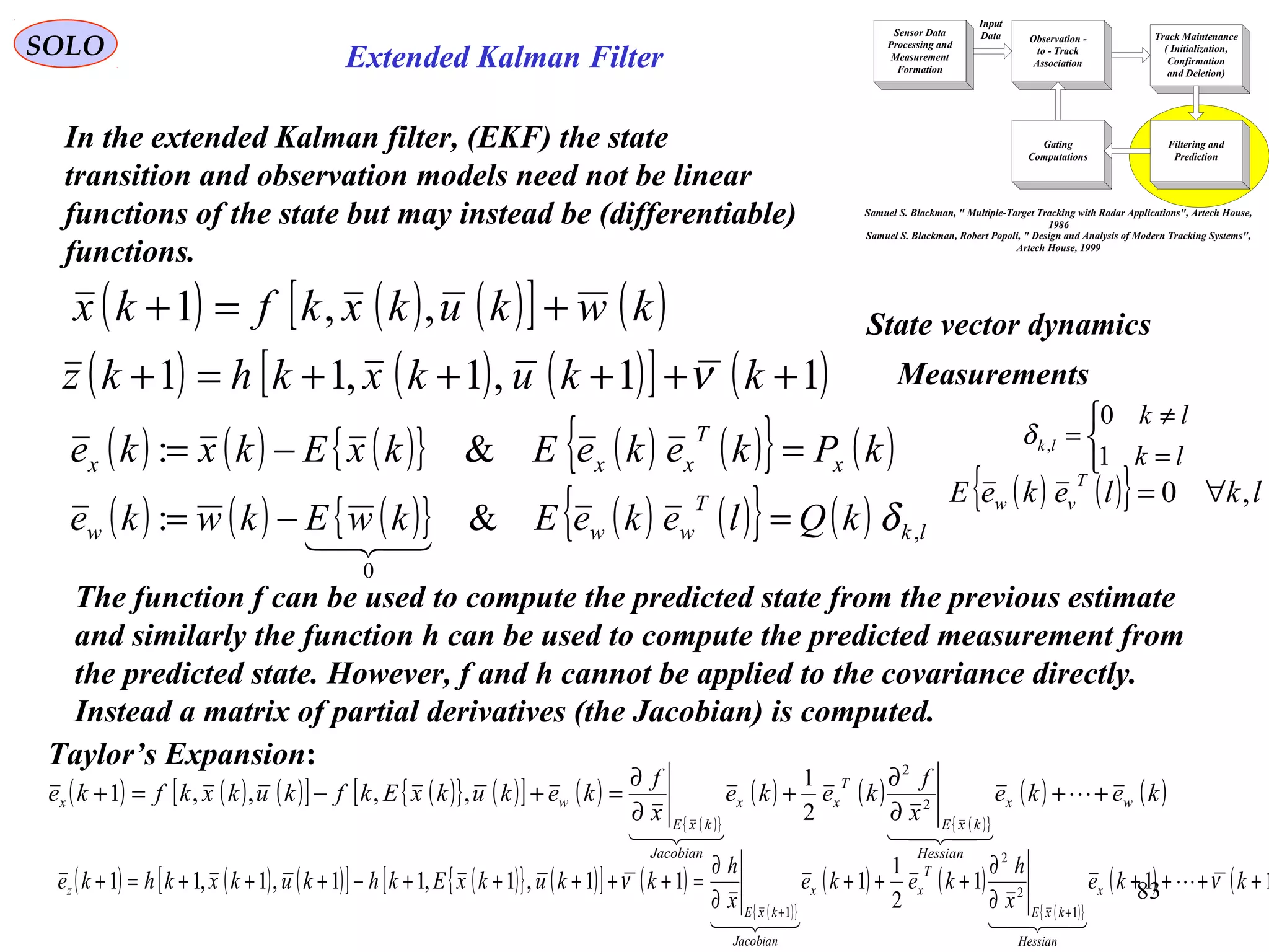 83
Extended Kalman Filter
Sensor Data
Processing and
Measurement
Formation
Observation -
to - Track
Association
Input
Data Track Maintenance
( Initialization,
Confirmation
and Deletion)
Filtering and
Prediction
Gating
Computations
Samuel S. Blackman, " Multiple-Target Tracking with Radar Applications", Artech House,
1986
Samuel S. Blackman, Robert Popoli, " Design and Analysis of Modern Tracking Systems",
Artech House, 1999
SOLO
In the extended Kalman filter, (EKF) the state
transition and observation models need not be linear
functions of the state but may instead be (differentiable)
functions.
( ) ( ) ( )[ ] ( )kwkukxkfkx +=+ ,,1
( ) ( ) ( )[ ] ( )11,1,11 +++++=+ kkukxkhkz ν
State vector dynamics
Measurements
( ) ( ) ( ){ } ( ) ( ){ } ( )kPkekeEkxEkxke x
T
xxx =−= &:
( ) ( ) ( ){ } ( ) ( ){ } ( ) lk
T
www kQlekeEkwEkwke ,
0
&: δ=−=

( ) ( ){ } lklekeE
T
vw ,0 ∀=



=
≠
=
lk
lk
lk
1
0
,δ
The function f can be used to compute the predicted state from the previous estimate
and similarly the function h can be used to compute the predicted measurement from
the predicted state. However, f and h cannot be applied to the covariance directly.
Instead a matrix of partial derivatives (the Jacobian) is computed.
( ) ( ) ( )[ ] ( ){ } ( )[ ] ( )
( ){ }
( ) ( )
( ){ }
( ) ( )keke
x
f
keke
x
f
kekukxEkfkukxkfke wx
Hessian
kxE
T
xx
Jacobian
kxE
wx ++
∂
∂
+
∂
∂
=+−=+ 

2
2
2
1
,,,,1
( ) ( ) ( )[ ] ( ){ } ( )[ ] ( )
( ){ }
( ) ( )
( ){ }
( ) ( 111
2
1
111,1,11,1,11
1
2
2
1
++++
∂
∂
+++
∂
∂
=+++++−+++=+
++
kke
x
h
keke
x
h
kkukxEkhkukxkhke x
Hessian
kxE
T
xx
Jacobian
kxE
z νν 

Taylor’s Expansion:
 