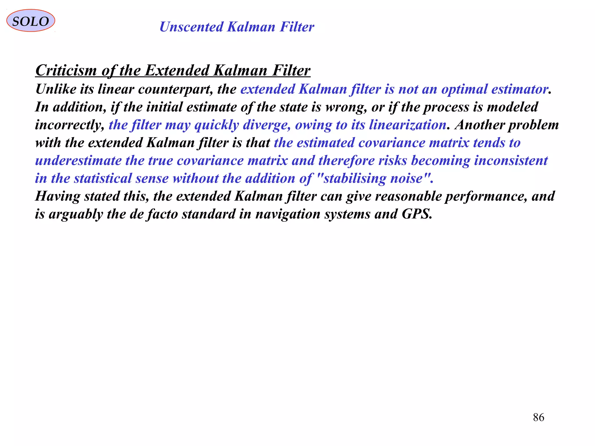 86
Unscented Kalman FilterSOLO
Criticism of the Extended Kalman Filter
Unlike its linear counterpart, the extended Kalman filter is not an optimal estimator.
In addition, if the initial estimate of the state is wrong, or if the process is modeled
incorrectly, the filter may quickly diverge, owing to its linearization. Another problem
with the extended Kalman filter is that the estimated covariance matrix tends to
underestimate the true covariance matrix and therefore risks becoming inconsistent
in the statistical sense without the addition of "stabilising noise".
Having stated this, the extended Kalman filter can give reasonable performance, and
is arguably the de facto standard in navigation systems and GPS.
 