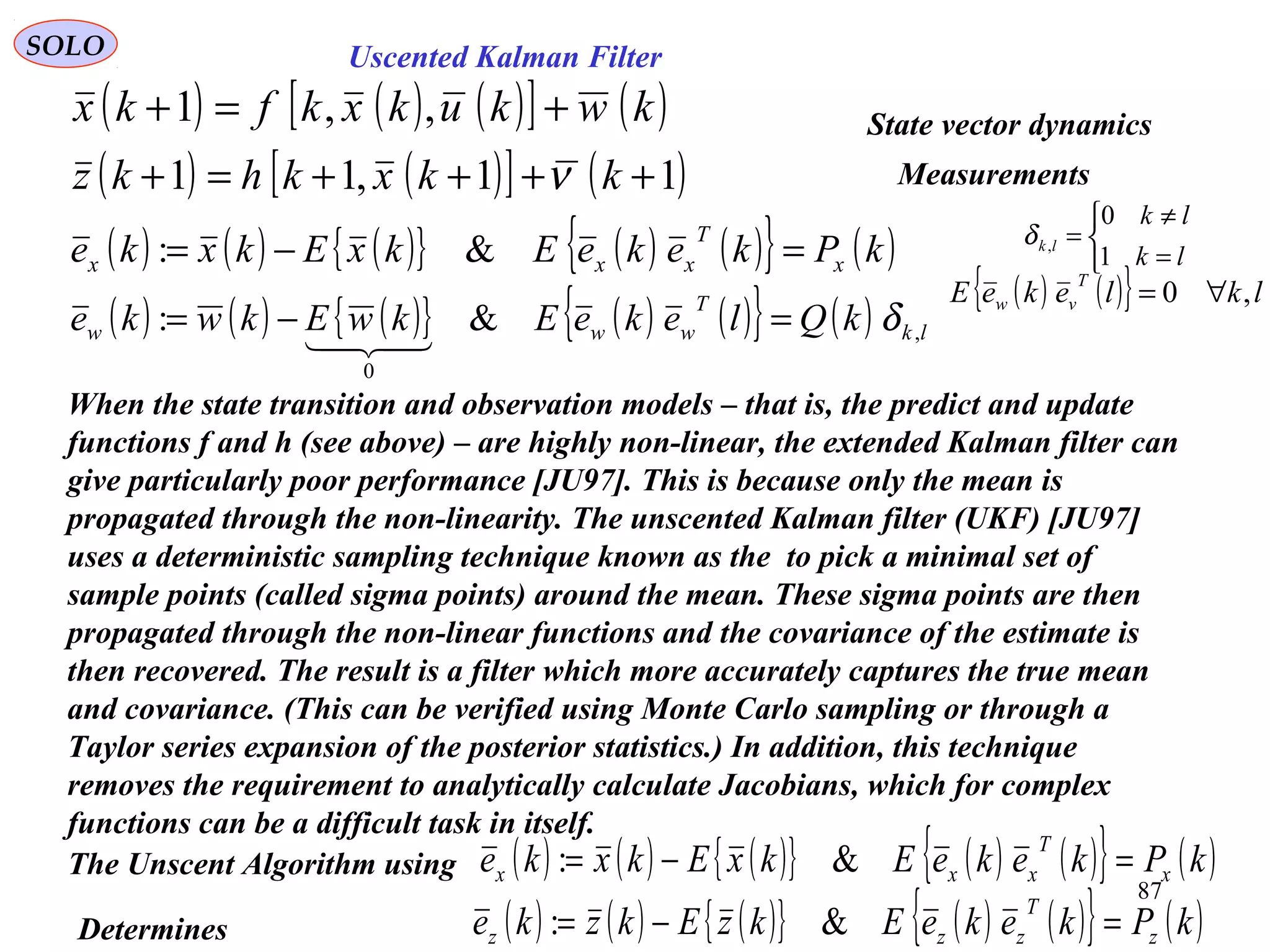 87
Uscented Kalman FilterSOLO
When the state transition and observation models – that is, the predict and update
functions f and h (see above) – are highly non-linear, the extended Kalman filter can
give particularly poor performance [JU97]. This is because only the mean is
propagated through the non-linearity. The unscented Kalman filter (UKF) [JU97]
uses a deterministic sampling technique known as the to pick a minimal set of
sample points (called sigma points) around the mean. These sigma points are then
propagated through the non-linear functions and the covariance of the estimate is
then recovered. The result is a filter which more accurately captures the true mean
and covariance. (This can be verified using Monte Carlo sampling or through a
Taylor series expansion of the posterior statistics.) In addition, this technique
removes the requirement to analytically calculate Jacobians, which for complex
functions can be a difficult task in itself.
( ) ( ) ( )[ ] ( )kwkukxkfkx +=+ ,,1
( ) ( )[ ] ( )11,11 ++++=+ kkxkhkz ν
State vector dynamics
Measurements
( ) ( ) ( ){ } ( ) ( ){ } ( )kPkekeEkxEkxke x
T
xxx =−= &:
( ) ( ) ( ){ } ( ) ( ){ } ( ) lk
T
www kQlekeEkwEkwke ,
0
&: δ=−=

( ) ( ){ } lklekeE
T
vw ,0 ∀=



=
≠
=
lk
lk
lk
1
0
,δ
The Unscent Algorithm using ( ) ( ) ( ){ } ( ) ( ){ } ( )kPkekeEkxEkxke x
T
xxx =−= &:
Determines ( ) ( ) ( ){ } ( ) ( ){ } ( )kPkekeEkzEkzke z
T
zzz =−= &:
 