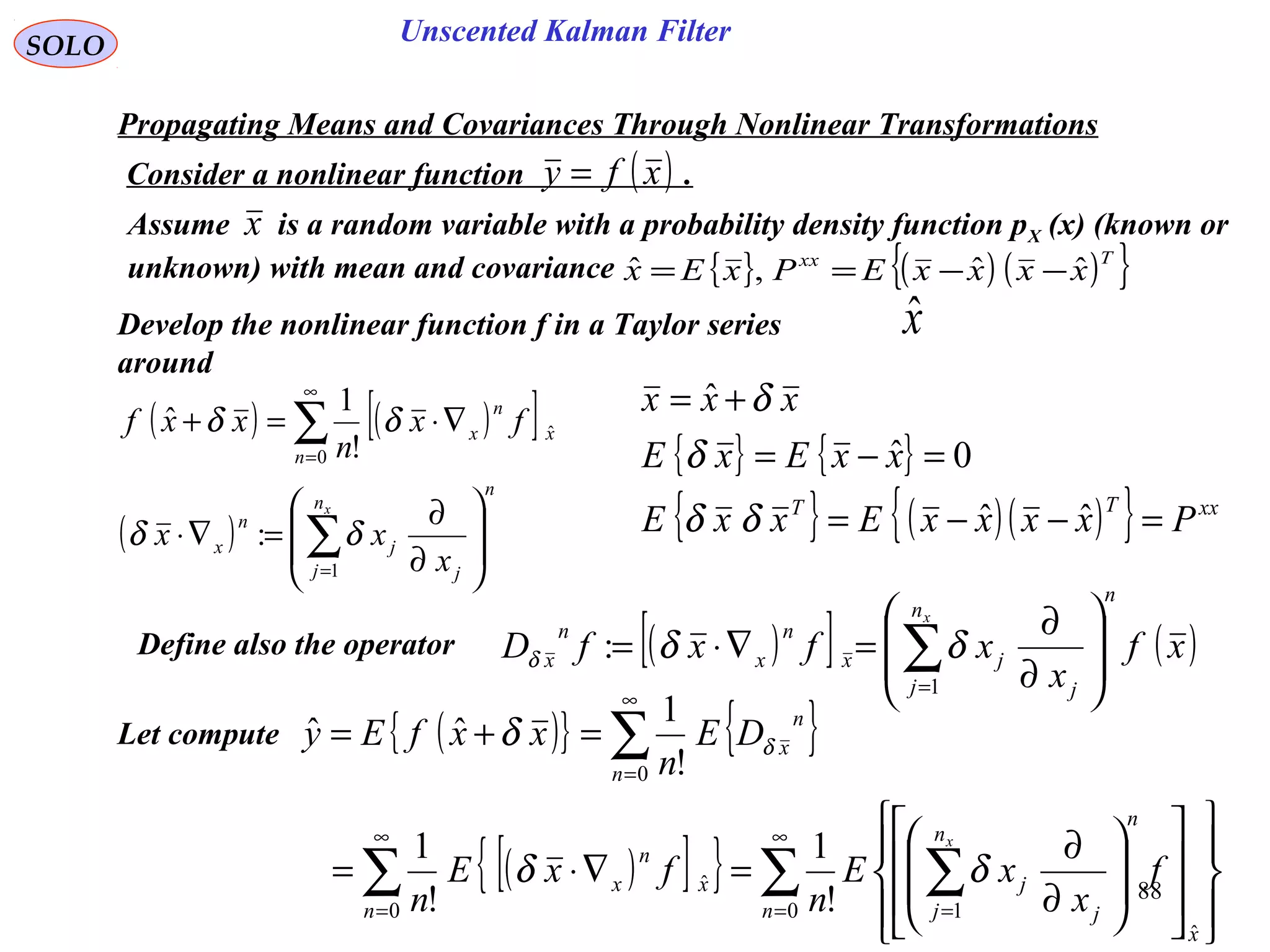 88
Unscented Kalman FilterSOLO
( ) ( )[ ]
( )
n
n
j j
j
n
x
n
x
n
x
x
x
xx
fx
n
xxf








∂
∂
=∇⋅
∇⋅=+
∑
∑
=
∞
=
1
0
ˆ
:
!
1
ˆ
δδ
δδ
Develop the nonlinear function f in a Taylor series
around
xˆ
Define also the operator ( )[ ] ( )xf
x
xfxfD
n
n
j j
jx
n
x
n
x
x








∂
∂
=∇⋅= ∑=1
: δδδ
Propagating Means and Covariances Through Nonlinear Transformations
Consider a nonlinear function .( )xfy =
Let compute
Assume is a random variable with a probability density function pX (x) (known or
unknown) with mean and covariance
x
{ } ( ) ( ){ }Txx
xxxxEPxEx ˆˆ,ˆ −−==
( ){ } { }
( )[ ]{ } ∑ ∑∑
∑
∞
= =
∞
=
∞
=
























∂
∂
=∇⋅=
=+=
0
ˆ
10
ˆ
0
!
1
!
1
!
1
ˆˆ
n
x
n
n
j j
j
n
x
n
x
n
n
x
f
x
xE
n
fxE
n
DE
n
xxfEy
x
δδ
δ δ
{ } { }
{ } ( )( ){ } xxTT
PxxxxExxE
xxExE
xxx
=−−=
=−=
+=
ˆˆ
0ˆ
ˆ
δδ
δ
δ
 