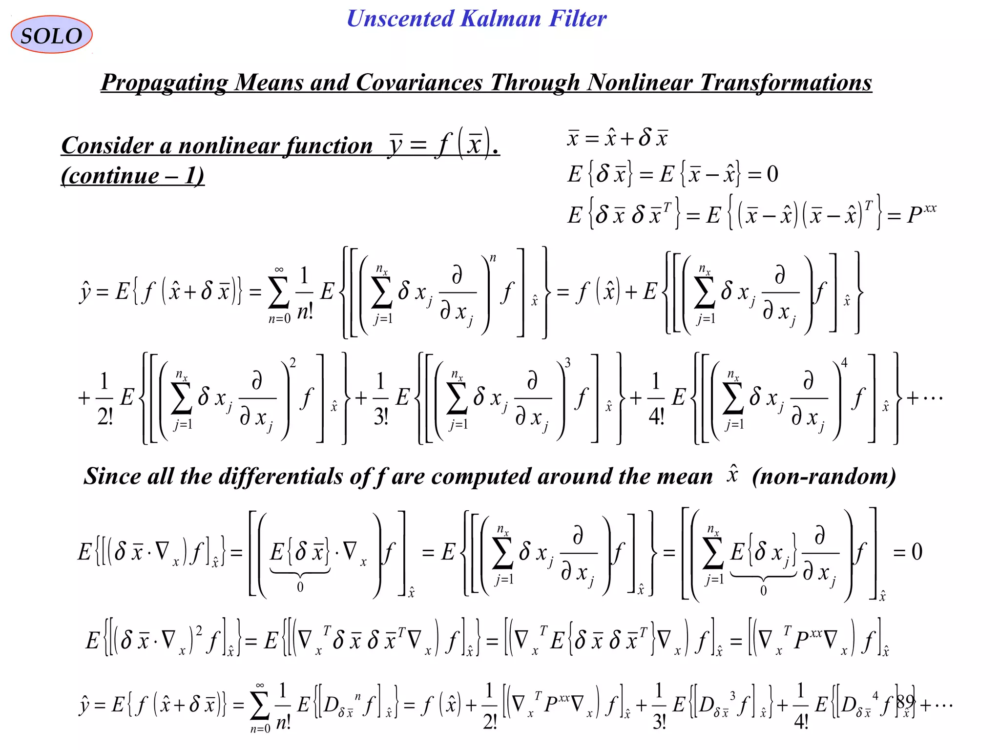 89
Unscented Kalman Filter
SOLO
Propagating Means and Covariances Through Nonlinear Transformations
Consider a nonlinear function .
(continue – 1)
( )xfy =
{ } { }
{ } ( )( ){ } xxTT
PxxxxExxE
xxExE
xxx
=−−=
=−=
+=
ˆˆ
0ˆ
ˆ
δδ
δ
δ
( ){ } ( )
+
























∂
∂
+
























∂
∂
+
























∂
∂
+
























∂
∂
+=
























∂
∂
=+=
∑∑∑
∑∑ ∑
===
=
∞
= =
x
n
j j
jx
n
j j
jx
n
j j
j
x
n
j j
j
n
x
n
n
j j
j
f
x
xEf
x
xEf
x
xE
f
x
xExff
x
xE
n
xxfEy
xxx
xx
ˆ
4
1
ˆ
3
1
ˆ
2
1
ˆ
10
ˆ
1
!4
1
!3
1
!2
1
ˆ
!
1
ˆˆ
δδδ
δδδ
Since all the differentials of f are computed around the mean (non-random)xˆ
( )[ ]{ } ( )[ ]{ } { }( )[ ] ( )[ ]xx
xxT
xxx
TT
xxx
TT
xxx fPfxxEfxxEfxE ˆˆˆˆ
2
∇∇=∇∇=∇∇=∇⋅ δδδδδ
( )[ ]{ } { } { } 0
ˆ
1
0ˆ
1
ˆ0
ˆ =
















∂
∂
=
























∂
∂
=
















∇⋅=∇⋅ ∑∑ ==
x
n
j j
j
x
n
j j
j
x
xxx f
x
xEf
x
xEfxEfxE
xx

δδδδ
( ){ } [ ]{ } ( ) ( )[ ] [ ]{ } [ ]{ } +++∇∇+==+= ∑
∞
=
xxxxxx
xxT
x
n
x
n
x fDEfDEfPxffDE
n
xxfEy ˆ
4
ˆ
3
ˆ
0
ˆ
!4
1
!3
1
!2
1
ˆ
!
1
ˆˆ δδδδ
 