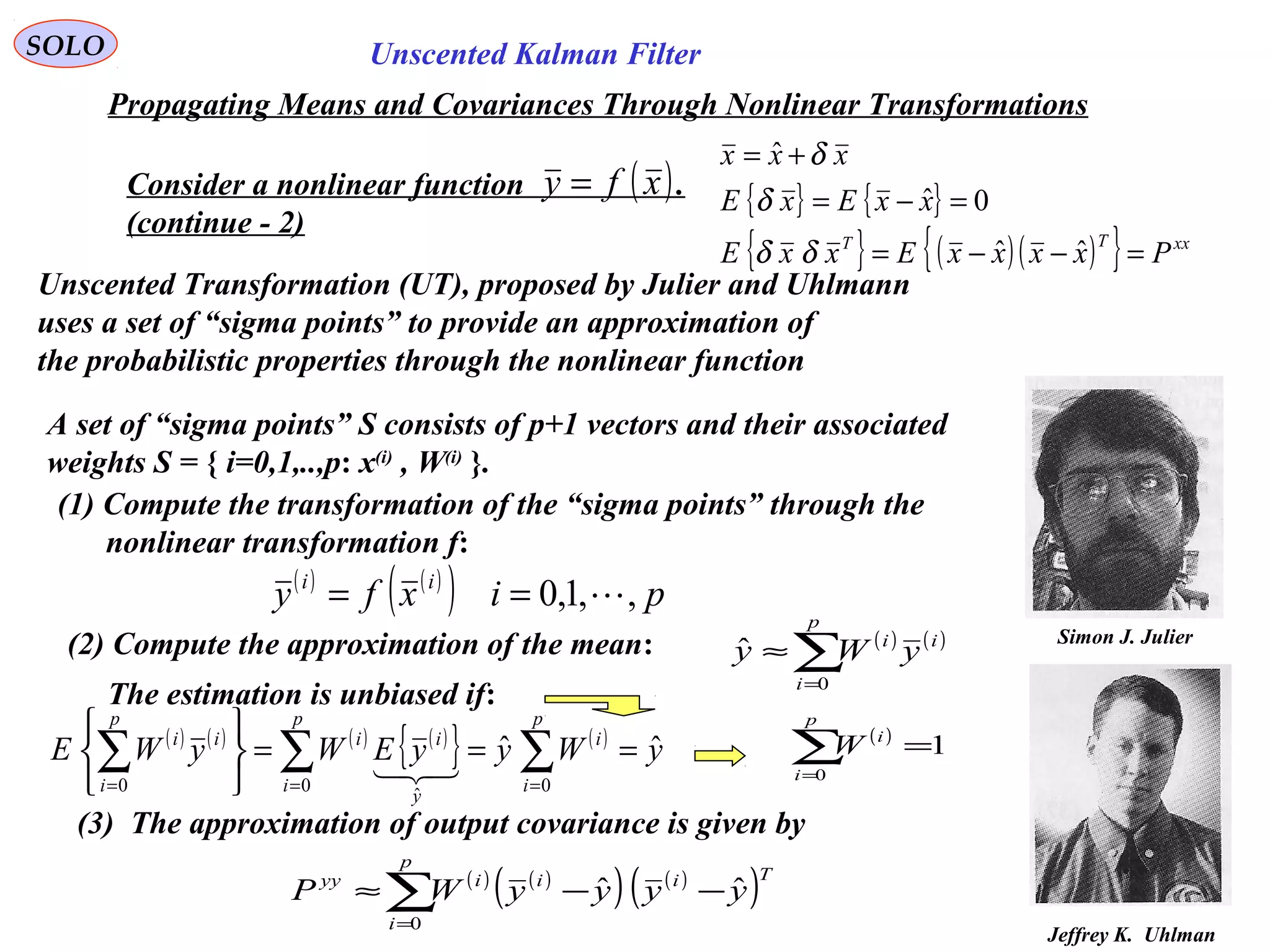 90
Simon J. Julier
Unscented Kalman FilterSOLO
Propagating Means and Covariances Through Nonlinear Transformations
Consider a nonlinear function .
(continue - 2)
( )xfy = { } { }
{ } ( )( ){ } xxTT
PxxxxExxE
xxExE
xxx
=−−=
=−=
+=
ˆˆ
0ˆ
ˆ
δδ
δ
δ
Unscented Transformation (UT), proposed by Julier and Uhlmann
uses a set of “sigma points” to provide an approximation of
the probabilistic properties through the nonlinear function
Jeffrey K. Uhlman
A set of “sigma points” S consists of p+1 vectors and their associated
weights S = { i=0,1,..,p: x(i)
, W(i)
}.
(1) Compute the transformation of the “sigma points” through the
nonlinear transformation f:
( ) ( )
( ) pixfy ii
,,1,0 ==
(2) Compute the approximation of the mean: ( ) ( )
∑=
≈
p
i
ii
yWy
0
ˆ
The estimation is unbiased if:
( ) ( ) ( ) ( )
{ } ( )
yWyyEWyWE
p
i
i
p
i
y
ii
p
i
ii
ˆˆ
00
ˆ
0
===






∑∑∑ ===

( )
1
0
=∑=
p
i
i
W
(3) The approximation of output covariance is given by
( ) ( )
( ) ( )
( )∑=
−−≈
p
i
Tiiiyy
yyyyWP
0
ˆˆ
 