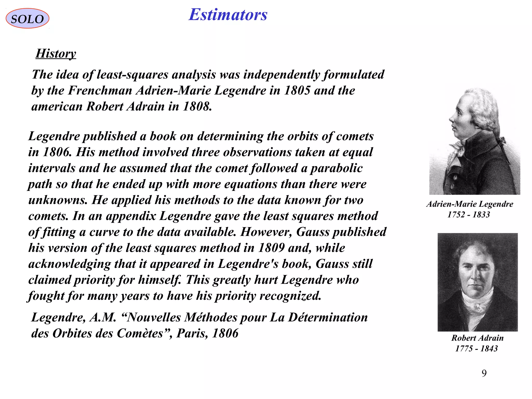 9
EstimatorsSOLO
History
Legendre published a book on determining the orbits of comets
in 1806. His method involved three observations taken at equal
intervals and he assumed that the comet followed a parabolic
path so that he ended up with more equations than there were
unknowns. He applied his methods to the data known for two
comets. In an appendix Legendre gave the least squares method
of fitting a curve to the data available. However, Gauss published
his version of the least squares method in 1809 and, while
acknowledging that it appeared in Legendre's book, Gauss still
claimed priority for himself. This greatly hurt Legendre who
fought for many years to have his priority recognized.
Adrien-Marie Legendre
1752 - 1833
The idea of least-squares analysis was independently formulated
by the Frenchman Adrien-Marie Legendre in 1805 and the
american Robert Adrain in 1808.
Robert Adrain
1775 - 1843
Legendre, A.M. “Nouvelles Méthodes pour La Détermination
des Orbites des Comètes”, Paris, 1806
 