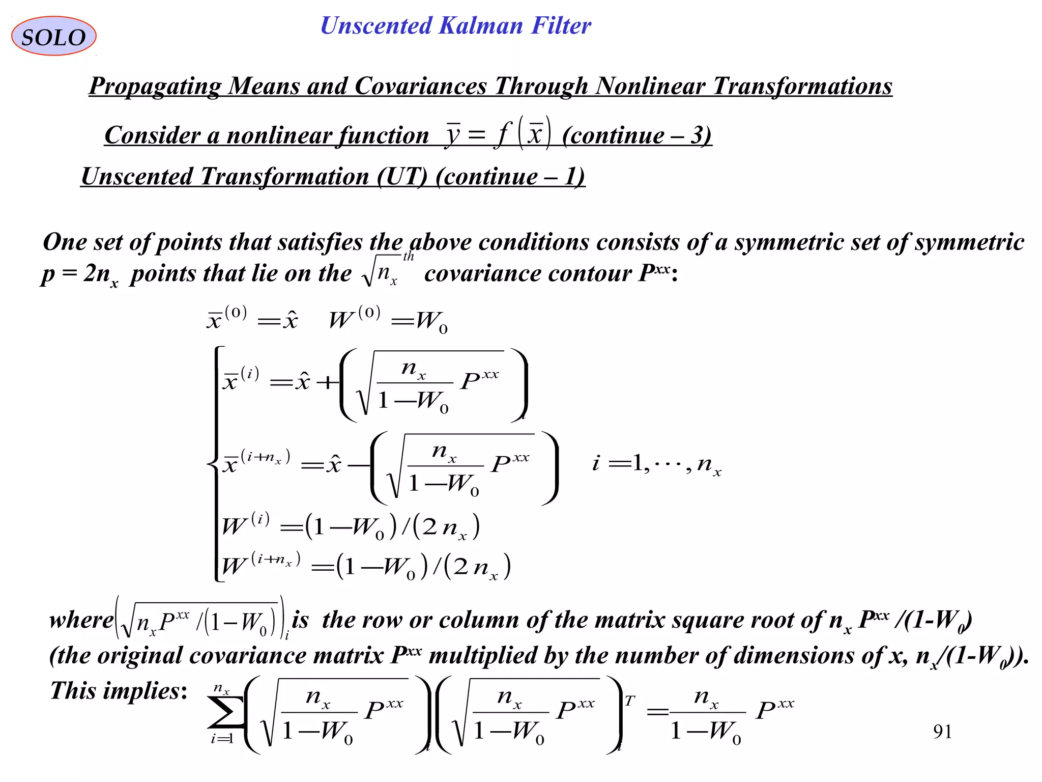 91
Unscented Kalman FilterSOLO
Propagating Means and Covariances Through Nonlinear Transformations
Consider a nonlinear function (continue – 3)( )xfy =
One set of points that satisfies the above conditions consists of a symmetric set of symmetric
p = 2nx points that lie on the covariance contour Pxx
:
th
xn
( ) ( )
( )
( )
( )
( ) ( )
( )
( ) ( )
x
x
ni
x
i
xxxni
i
xxxi
ni
nWW
nWW
P
W
n
xx
P
W
n
xx
WWxx
x
x
,,1
2/1
2/1
1
ˆ
1
ˆ
ˆ
0
0
0
0
0
00
=











−=
−=








−
−=








−
+=
==
+
+
where is the row or column of the matrix square root of nx Pxx
/(1-W0)
(the original covariance matrix Pxx
multiplied by the number of dimensions of x, nx/(1-W0)).
This implies:
( )( )i
xx
x WPn 01/ −
xxx
n
i
T
i
xxx
i
xxx
P
W
n
P
W
n
P
W
nx
01 00 111 −
=







−







−
∑=
Unscented Transformation (UT) (continue – 1)
 