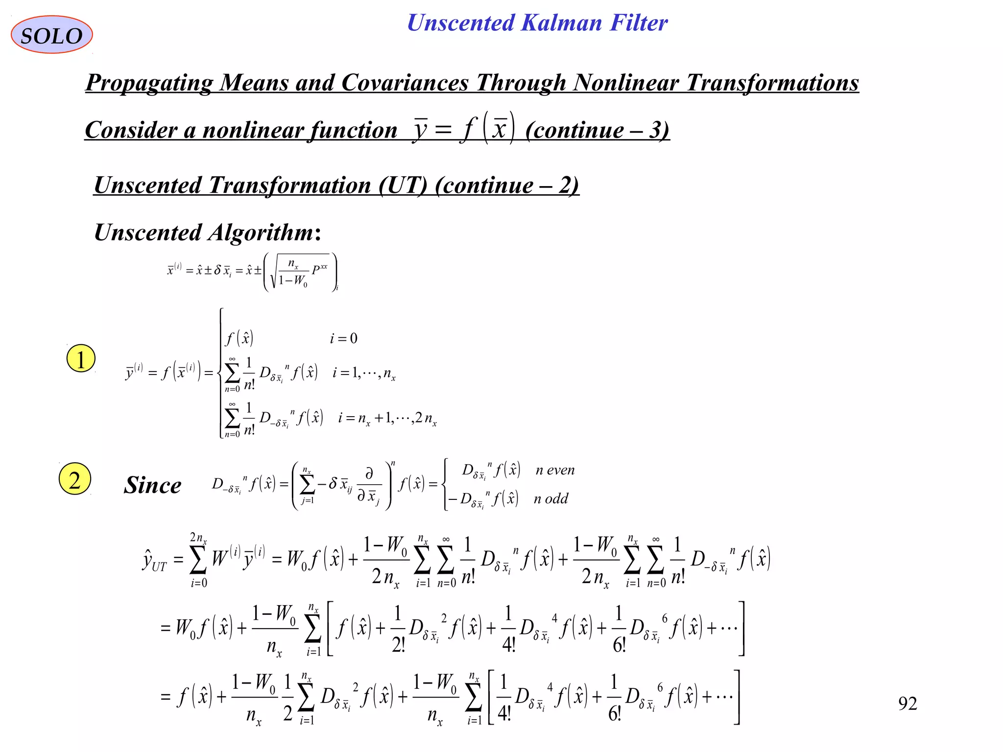 92
Unscented Kalman Filter
SOLO
Propagating Means and Covariances Through Nonlinear Transformations
Consider a nonlinear function (continue – 3)( )xfy =
Unscented Transformation (UT) (continue – 2)
( ) ( )
( )
( )
( )
( )








+=
=
=
==
∑
∑
∞
=
−
∞
=
0
0
2,,1ˆ
!
1
,,1ˆ
!
1
0ˆ
n
xx
n
x
n
x
n
x
ii
nnixfD
n
nixfD
n
ixf
xfy
i
i


δ
δ
1
2
Unscented Algorithm:
( ) ( )
( ) ( ) ( )
( ) ( ) ( ) ( ) ( )
( ) ( ) ( ) ( )∑∑
∑
∑ ∑∑ ∑∑
==
=
=
∞
=
−
=
∞
==




++
−
+
−
+=




++++
−
+=
−
+
−
+==
x
ii
x
i
x
iii
x
i
x
i
x
n
i
xx
x
n
i
x
x
n
i
xxx
x
n
i n
n
x
x
n
i n
n
x
x
n
i
ii
UT
xfDxfD
n
W
xfD
n
W
xf
xfDxfDxfDxf
n
W
xfW
xfD
nn
W
xfD
nn
W
xfWyWy
1
640
1
20
1
6420
0
1 0
0
1 0
0
0
2
0
ˆ
!6
1
ˆ
!4
11
ˆ
2
11
ˆ
ˆ
!6
1
ˆ
!4
1
ˆ
!2
1
ˆ
1
ˆ
ˆ
!
1
2
1
ˆ
!
1
2
1
ˆˆ


δδδ
δδδ
δδ
( )
i
xxx
i
i
P
W
n
xxxx 







−
±=±=
01
ˆˆ δ
Since ( ) ( )
( )
( )



−
=








∂
∂
−= ∑=
−
oddnxfD
evennxfD
xf
x
xxfD n
x
n
x
n
n
j j
ij
n
x
i
i
x
i
ˆ
ˆ
ˆˆ
1 δ
δ
δ δ
 