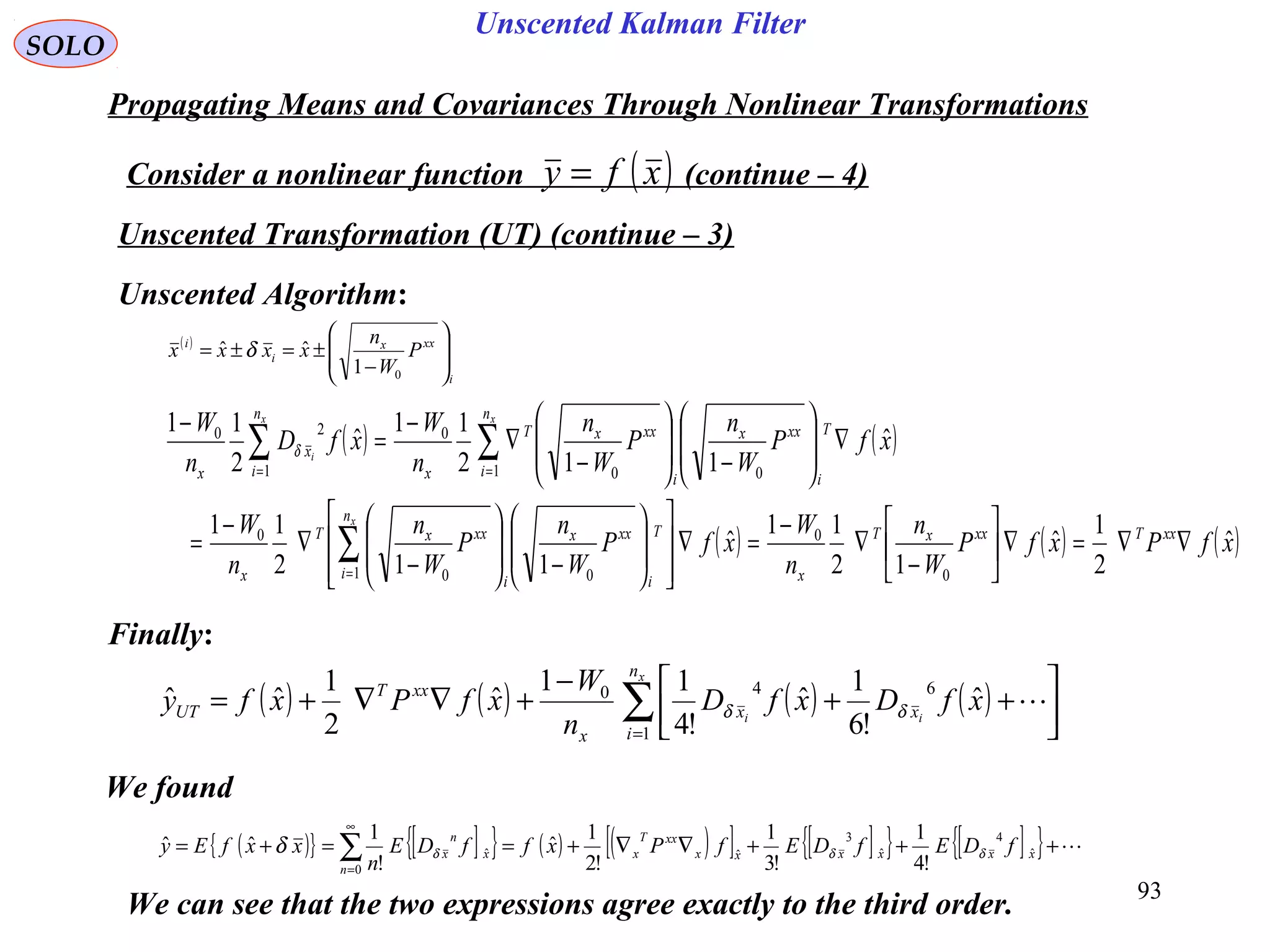 93
Unscented Kalman Filter
( ) ( ) ( ) ( )∑=




++
−
+∇∇+=
x
ii
n
i
xx
x
xxT
UT xfDxfD
n
W
xfPxfy
1
640
ˆ
!6
1
ˆ
!4
11
ˆ
2
1
ˆˆ δδ
( )
i
xxx
i
i
P
W
n
xxxx 







−
±=±=
01
ˆˆ δ
SOLO
Propagating Means and Covariances Through Nonlinear Transformations
Consider a nonlinear function (continue – 4)( )xfy =
Unscented Transformation (UT) (continue – 3)
Unscented Algorithm:
( ) ( )
( ) ( ) ( )xfPxfP
W
n
n
W
xfP
W
n
P
W
n
n
W
xfP
W
n
P
W
n
n
W
xfD
n
W
xxTxxxT
x
n
i
T
i
xxx
i
xxxT
x
n
i
T
i
xxx
i
xxxT
x
n
i
x
x
x
xx
i
ˆ
2
1
ˆ
12
11
ˆ
112
11
ˆ
112
11
ˆ
2
11
0
0
1 00
0
1 00
0
1
20
∇∇=∇





−
∇
−
=∇
















−







−
∇
−
=
∇







−







−
∇
−
=
−
∑
∑∑
=
==
δ
Finally:
We found
( ){ } [ ]{ } ( ) ( )[ ] [ ]{ } [ ]{ } +++∇∇+==+= ∑
∞
=
xxxxxx
xxT
x
n
x
n
x fDEfDEfPxffDE
n
xxfEy ˆ
4
ˆ
3
ˆ
0
ˆ
!4
1
!3
1
!2
1
ˆ
!
1
ˆˆ δδδδ
We can see that the two expressions agree exactly to the third order.
 