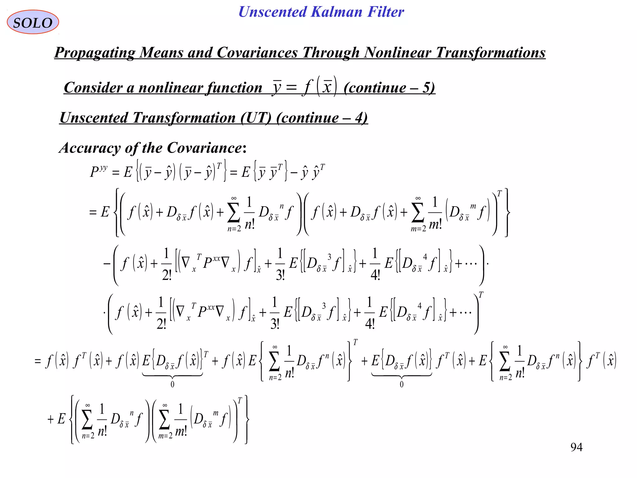 94
Unscented Kalman Filter
SOLO
Propagating Means and Covariances Through Nonlinear Transformations
Consider a nonlinear function (continue – 5)( )xfy =
Unscented Transformation (UT) (continue – 4)
Accuracy of the Covariance:
( ) ( ){ } { }
( ) ( ) ( ) ( ) ( )
( ) ( )[ ] [ ]{ } [ ]{ }
( ) ( )[ ] [ ]{ } [ ]{ }
T
xxxxxx
xxT
x
xxxxxx
xxT
x
T
m
m
xx
n
n
xx
TTTyy
fDEfDEfPxf
fDEfDEfPxf
fD
m
xfDxffD
n
xfDxfE
yyyyEyyyyEP






+++∇∇+⋅
⋅





+++∇∇+−














++





++=
−=−−=
∑∑
∞
=
∞
=


ˆ
4
ˆ
3
ˆ
ˆ
4
ˆ
3
ˆ
22
!4
1
!3
1
!2
1
ˆ
!4
1
!3
1
!2
1
ˆ
!
1
ˆˆ
!
1
ˆˆ
ˆˆˆˆ
δδ
δδ
δδδδ
( ) ( ) ( ) ( ){ } ( ) ( ) ( ){ } ( ) ( ) ( )
( )




















+






++






++=
∑∑
∑∑
∞
=
∞
=
∞
=
∞
=
T
m
m
x
n
n
x
T
n
n
x
T
x
T
n
n
x
T
x
T
fD
m
fD
n
E
xfxfD
n
ExfxfDExfD
n
ExfxfDExfxfxf
22
2
0
2
0
!
1
!
1
ˆˆ
!
1
ˆˆˆ
!
1
ˆˆˆˆˆ
δδ
δδδδ

 