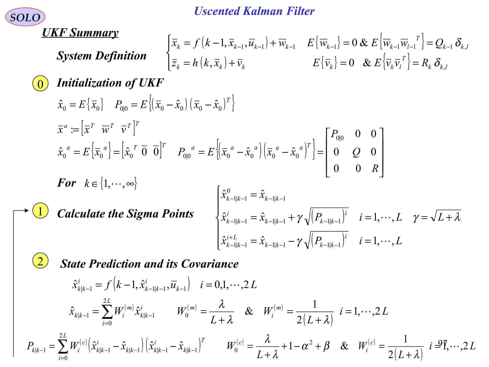 97
Uscented Kalman Filter
SOLO
UKF Summary
Initialization of UKF
{ } ( ) ( ){ }T
xxxxEPxEx 00000|000
ˆˆˆ −−==
{ } [ ] ( )( ){ }










=−−===
R
Q
P
xxxxEPxxEx
TaaaaaTTaa
00
00
00
ˆˆ00ˆˆ
0|0
00000|0000
[ ]TTTTa
vwxx =:
For { }∞∈ ,,1 k
Calculate the Sigma Points ( )
( )
λγ
γ
γ +=







=−=
=+=
=
−−−−
+
−−
−−−−−−
−−−−
L
LiPxx
LiPxx
xx
i
kkkk
Li
kk
i
kkkk
i
kk
kkkk
,,1ˆˆ
,,1ˆˆ
ˆˆ
1|11|11|1
1|11|11|1
1|1
0
1|1


State Prediction and its Covariance
System Definition
( ) { } { }
( ) { } { }



==+=
==+−= −−−−−−−
lkk
T
lkkkkk
lkk
T
lkkkkkk
RvvEvEvxkhz
QwwEwEwuxkfx
,
,1111111
&0,
&0,,1
δ
δ
( ) Liuxkfx k
i
kk
i
kk 2,,1,0,ˆ,1ˆ 11|11| =−= −−−−
( ) ( ) ( )
( )
Li
L
W
L
WxWx m
i
m
L
i
i
kk
m
ikk 2,,1
2
1
&ˆˆ 0
2
0
1|1| =
+
=
+
== ∑=
−−
λλ
λ
0
1
2
( )
( )( ) ( ) ( )
( )
Li
L
W
L
WxxxxWP c
i
c
L
i
T
kk
i
kkkk
i
kk
c
ikk 2,,1
2
1
&1ˆˆˆˆ 2
0
2
0
1|1|1|1|1| =
+
=+−+
+
=−−= ∑=
−−−−−
λ
βα
λ
λ
 