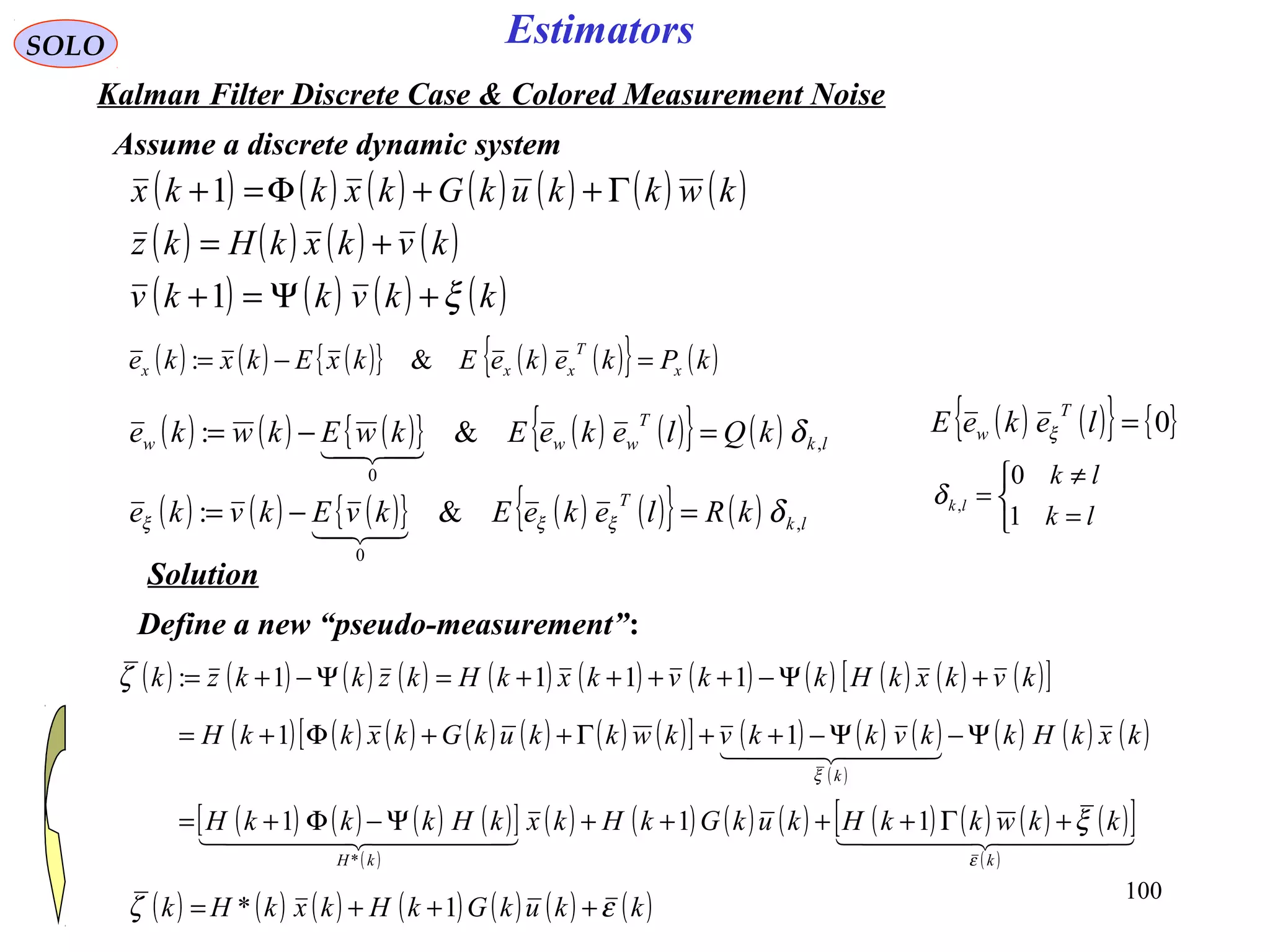 100
Estimators
( ) ( ) ( ){ } ( ) ( ){ } ( )kPkekeEkxEkxke x
T
xxx =−= &:
( ) ( ) ( ) ( ) ( ) ( ) ( )
( ) ( ) ( ) ( )
( ) ( ) ( ) ( )kkvkkv
kvkxkHkz
kwkkukGkxkkx
ξ+Ψ=+
+=
Γ++Φ=+
1
1
SOLO
Kalman Filter Discrete Case & Colored Measurement Noise
Assume a discrete dynamic system
( ) ( ) ( ){ } ( ) ( ){ } ( ) lk
T
www kQlekeEkwEkwke ,
0
&: δ=−=

( ) ( ) ( ){ } ( ) ( ){ } ( ) lk
T
kRlekeEkvEkvke ,
0
&: δξξξ =−=

( ) ( ){ } { }0=lekeE
T
w ξ



=
≠
=
lk
lk
lk
1
0
,δ
Solution
Define a new “pseudo-measurement”:
( ) ( ) ( ) ( ) ( ) ( ) ( ) ( ) ( ) ( ) ( )[ ]kvkxkHkkvkxkHkzkkzk +Ψ−++++=Ψ−+= 1111:ζ
( ) ( ) ( ) ( ) ( ) ( ) ( )[ ] ( ) ( ) ( )
( )
( ) ( ) ( )kxkHkkvkkvkwkkukGkxkkH
k
Ψ−Ψ−++Γ++Φ+=
  
ξ
11
( ) ( ) ( ) ( )[ ]
( )
( ) ( ) ( ) ( ) ( ) ( ) ( ) ( )[ ]
( )
    
kkH
kkwkkHkukGkHkxkHkkkH
ε
ξ+Γ++++Ψ−Φ+= 111
*
( ) ( ) ( ) ( ) ( ) ( ) ( )kkukGkHkxkHk εζ +++= 1*
 