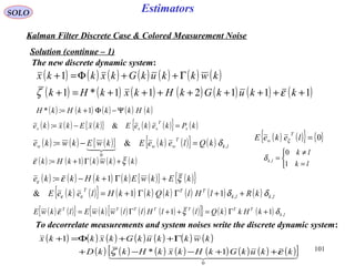 101
Estimators
( ) ( ) ( ){ } ( ) ( ){ } ( )kPkekeEkxEkxke x
T
xxx =−= &:
( ) ( ) ( ) ( ) ( ) ( ) ( )
( ) ( ) ( ) ( ) ( ) ( ) ( )111211*1
1
++++++++=+
Γ++Φ=+
kkukGkHkxkHk
kwkkukGkxkkx
εζ
SOLO
Kalman Filter Discrete Case & Colored Measurement Noise
The new discrete dynamic system:
( ) ( ) ( ){ } ( ) ( ){ } ( ) lk
T
www kQlekeEkwEkwke ,
0
&: δ=−=

( ) ( ) ( ) ( ) ( ){ } ( ){ }
( ) ( ){ } ( ) ( ) ( ) ( ) ( ) ( ) lklk
TTT
kRlHlkQkkHlekeE
kEkwEkkHkke
,,11&
1:
δδ
ξε
εε
ε
++ΓΓ+=
+Γ+−=
( ) ( ){ } { }0=lekeE
T
w ξ



=
≠
=
lk
lk
lk
1
0
,δ
Solution (continue – 1)
( ) ( ) ( ) ( ) ( )kkwkkHk ξε +Γ+= 1:
( ) ( ) ( ) ( ) ( )kHkkkHkH Ψ−Φ+= 1:*
( ) ( ){ } ( ) ( ) ( ) ( ) ( )[ ]{ } ( ) ( ) lk
TTTTTTT
kHkkQllHllwkwElkwE ,11 δξε +Γ=++Γ=
To decorrelate measurements and system noises write the discrete dynamic system:
( ) ( ) ( ) ( ) ( ) ( ) ( )
( ) ( ) ( ) ( ) ( ) ( ) ( ) ( )[ ]  
0
1*
1
kkukGkHkxkHkkD
kwkkukGkxkkx
εζ ++−−+
Γ++Φ=+
 