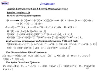 102
Estimators
( ) ( ) ( ) ( )[ ] ( ){ } ( ) ( ) ( ) ( ) ( ) ( ) ( ) ( ) ( ) ( ) ( )[ ]kRkHkkQkkHkDkHkkQkkkkDkwkE TTTTT
++ΓΓ+−+ΓΓ==−Γ 1110εε
( ) ( ){ } ( ) ( ) ( ) ( ) ( ) ( )[ ] ( ) lklk
TTT
kRkRkHkkQkkHlkE ,, *:11 δδεε =++ΓΓ+=
SOLO
Kalman Filter Discrete Case & Colored Measurement Noise
The new discrete dynamic system:
Solution (continue – 2)
( ) ( ) ( ) ( ) ( ) ( ) ( ) ( ) ( ) ( ) ( ) ( )[ ]
( ) ( ) ( ) ( )
( ) ( ) ( ) ( ) ( ) ( ) ( )111211*1
1*1
++++++++=+
−Γ+
+−−++Φ=+
kkukGkHkxkHk
kkDkwk
kukGkHkxkHkkDkukGkxkkx
εζ
ε
ζ
To de-correlate measurement and system noises choose D (k) such that:
( ) ( ){ } ( ) ( ) ( ) ( ) ( )[ ]{ } ( ) ( ) lk
TTTTTTT
kHkkQllHllwkwElkwE ,11 δξε +Γ=++Γ=
( ) ( ) ( ) ( ) ( ) ( ) ( ) ( ) ( ) ( ) ( )[ ] 1
111
−
++ΓΓ++ΓΓ= kRkHkkQkkHkHkkQkkD TTTT
The Discrete Kalman Filter Estimator is:
( ) ( ) ( ) ( ) ( ) ( ) ( ) ( ) ( ) ( ) ( ) ( )[ ]
( ) ( ){ } 000|0ˆ
1|ˆ*|ˆ|1ˆ
xxEx
kukGkHkkxkHkkDkukGkkxkkkx
==
+−−++Φ=+ ζ
( ) ( ) ( ) ( ) ( )kHkkkHkH Ψ−Φ+= 1:*
The Aprior Covariance Update is:
( ) ( ) ( ) ( )[ ] ( ) ( ) ( ) ( )[ ] ( ) ( ) ( ) ( ) ( ) ( )
( ) 00|0
**|1*|1
PP
kDkRkDkkQkkHkDkkkPkHkDkkkP TTT
=
+ΓΓ+−Φ+−Φ=+
 