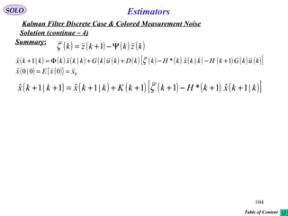 104
Estimators
( ) ( ) ( ) ( ) ( ) ( ) ( ) ( ) ( ) ( ) ( ) ( )[ ]
( ) ( ){ } 000|0ˆ
1|ˆ*|ˆ|1ˆ
xxEx
kukGkHkkxkHkkDkukGkkxkkkx
==
+−−++Φ=+ ζ
SOLO
Kalman Filter Discrete Case & Colored Measurement Noise
Solution (continue – 4)
Summary:
( ) ( ) ( ) ( ) ( ) ( )[ ]kkxkHkkKkkxkkx |1ˆ1*11|1ˆ1|1ˆ ++−++++=++ ζ
( ) ( ) ( ) ( )kzkkzk Ψ−+= 1ζ
Table of Content
 