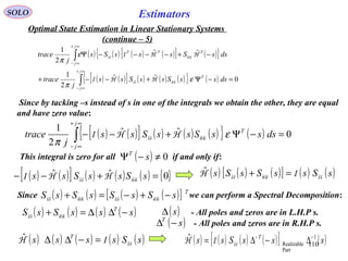 110
EstimatorsSOLO
Optimal State Estimation in Linear Stationary Systems
(continue – 5)
( ) ( ) ( ) ( )[ ] ( ){ }
( ) ( )[ ] ( ) ( ) ( ){ } ( ) 0ˆˆ
2
1
ˆˆ
2
1
=−Ψ+−−+
−+−−−−Ψ
∫
∫
∞+
∞−
∞+
∞−
j
j
T
j
j
TTT
dsssSssSss
j
trace
dssSsssSs
j
trace
ε
π
ε
π
nnss
nnss
HHI
HHI
Since by tacking –s instead of s in one of the integrals we obtain the other, they are equal
and have zero value:
( ) ( )[ ] ( ) ( ) ( ){ } ( ) 0ˆˆ
2
1
=−Ψ+−−∫
∞+
∞−
j
j
T
dsssSssSss
j
trace ε
π
nnss HHI
This integral is zero for all if and only if:( ) 0≠−Ψ sT
( ) ( )[ ] ( ) ( ) ( ) { }0ˆˆ =+−− sSssSss nnss HHI ( ) ( ) ( )[ ] ( ) ( )sSssSsSs ssnnss IH =+ˆ
Since we can perform a Spectral Decomposition:( ) ( ) ( ) ( )[ ] T
sSsSsSsS −+−=+ nnssnnss
( ) ( ) ( ) ( )sssSsS T
−∆∆=+ nnss
( )s∆ - All poles and zeros are in L.H.P s.
- All poles and zeros are in R.H.P s.( )sT
−∆
( ) ( ) ( ) ( ) ( )sSssss T
ssIH =−∆∆ˆ ( ) ( ) ( ) ( )[ ] ( )sssSss T 1
Part
Realizable
ˆ −−
∆−∆= ssIH
 