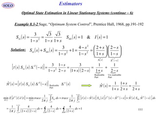 111
Estimators
( ) ( ) ( ) 1&1
1
3
1
3
1
3
2
==
+−
=
−
= sIsS
sss
sS nnss
( ) ( ) ( ) ( )[ ] ( )sssSss T 1
Part
Realizable
ˆ −−
∆−∆= ssIH
SOLO
Optimal State Estimation in Linear Stationary Systems (continue – 6)
Example 8.3-2 Sage, “Optimum System Control”, Prentice Hall, 1968, pp.191-192
( ) ( )
( ) ( )

ss T
s
s
s
s
s
s
s
sSsS
−∆∆






−
−






+
+
=
−
−
=+
−
=+
1
2
1
2
1
4
1
1
3
2
2
2nnss
( ) ( ) ( )[ ] ( ) ( )  
Part
realizable-Un
Part
Realizable
2
2
1
1
1
21
3
2
1
1
3
sssss
s
s
ssSs T
−
+
+
=
−+
=
−
−
−
=−∆−
ssI
( )
ss
s
s
s
+
=
+
+
+
=
2
1
2
1
1
1ˆH
Solution:
( )
( ) ( ){ } ( )
( ) ( )[ ] ( ) ( ) ( )[ ] ( ) ( ){ }
( ) ( ) ( ) ( )
1
2
4
2
4
22
4
2
1
ˆˆˆˆ
2
1
2
1
minmin
=
+
=
−
=
−+
=
−+−−−==
∫∫∫
∫∫
∞+
∞−
∞+
∞−
∞+
∞−
RHPLHP
j
j
j
j
TTT
j
j
s
T
tH
ds
s
ds
s
ds
ssj
dssSssssSss
j
tracedsS
j
traceteteE
π
ππ
HHHIHI nnssee
H
 