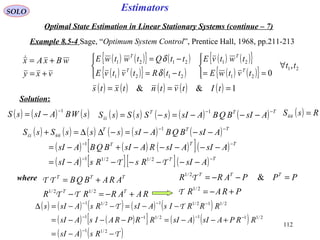 112
Estimators
vxy
wBxAx
+=
+=
SOLO
Optimal State Estimation in Linear Stationary Systems (continue – 7)
Example 8.5-4 Sage, “Optimum System Control”, Prentice Hall, 1968, pp.211-213
Solution:
( ) ( ){ } ( )
( ) ( ){ } ( )
( ) ( ){ }
( ) ( ){ } 21
21
21
2121
2121
,
0
tt
tvtwE
twtvE
ttRtvtvE
ttQtwtwE
T
T
T
T
∀




==



−=
−=
δ
δ
( ) ( ) ( ) ( ) ( ) 1&& === tItvtntxts
( ) ( ) ( )sWBAsIsS
1−
−= ( ) ( ) ( ) ( ) ( ) TTT
AsIBQBAsIsSsSsS
−−
−−−=−=
1
ss
( ) RsS =nn
( ) ( ) ( ) ( ) ( ) ( )
( ) ( ) ( )[ ]( )
( ) [ ][ ]( ) TT
TTT
TTT
AsIRsRsAsI
AsIAsIRAsIBQBAsI
AsIBQBAsIsssSsS
−−
−−
−−
−−−−−−=
−−−−−+−=
−−−=−∆∆=+
ΤΤ
nnss
2/12/11
1
1
where
RAARRR
ARABQB
TT
TTT
+−=−
+=
2/12/1
ΤΤ
ΤΤ
PRAR
PPPARR TTT
+−=
=−−=
2/1
2/1
&
Τ
Τ
( ) ( ) ( ) ( ) ( )
( ) ( )[ ] ( ) ( )
( ) ( )T
TT
−−=
+−−=−−−=
−−=−−=∆
−
−−−−
−−−
2/11
2/1112/111
2/112/112/11
RsAsI
RRPAsIAsIRRPRAIsAsI
RRRIsAsIRsAsIs
 