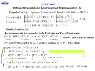 114
Estimators
vxy
wBxAx
+=
+=
{ }01
=+−+ −
BQBPRPAPPA T
SOLO
Optimal State Estimation in Linear Stationary Systems (continue – 9)
Example 8.5-4 Sage, “Optimum System Control”, Prentice Hall, 1968, pp.211-213
Solution (continue - 2):
( ) ( ){ } ( )
( ) ( ){ } ( )
( ) ( ){ }
( ) ( ){ } 21
21
21
2121
2121
,
0
tt
tvtwE
twtvE
ttRtvtvE
ttQtwtwE
T
T
T
T
∀




==



−=
−=
δ
δ
( ) ( ) ( ) ( ) ( ) 1&& === tItvtntxts
Let decompose the last expression in the Realizable and Un-realizable parts:
( ) ( ) ( ) ( )    
realizableUn
12/1
Realizable
1
realizableUn
12/1
Realizable
1
−
−−
−
−−
−−+−=−−− TTT
sRNMAsIsRBQBAsI TT
where M and N must be defined
Pre-multiply this equality by (sI-A) and post-multiply by (-s R1/2
–TT
) to obtain
( ) ( ) NAsIsRMBQB TT
−+−−= T2/1
{ } 2/12/1
0 RMNNRM =⇒=−
2/1
RMAMNAMBQB TTT
−−=−−= TT
PPPARR TTT
=−−= &2/1
Τ
( ) 2/12/12/11
RMAPRARMPRPAPPA TT
−−−−=+−− −−
( ) ( ) ( ) { }012/12/12/1
=−+−−−− −
PRRMPARMPRMPA T 2/1−
= RPM PN =
 