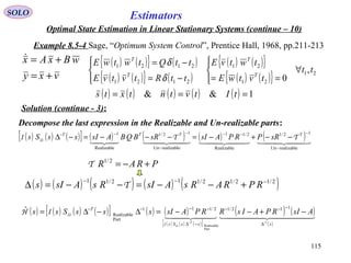 115
Estimators
vxy
wBxAx
+=
+=
( ) ( ) ( ) ( )[ ] ( ) ( )
( ) ( ) ( )[ ]
( ) ( )
( )
    
sssSs
T
AsIRPAIsRRPAsIsssSss
T 1
Part
Realizable
112/12/111
Part
Realizable
ˆ
−−
∆
−−−
−∆
−−−−
−+−−=∆−∆=
ssI
ssIH
( ) ( ) ( ) ( ) ( )2/12/12/112/11 −−−
+−−=−−=∆ RPRARsAsIRsAsIs Τ
SOLO
Optimal State Estimation in Linear Stationary Systems (continue – 10)
Example 8.5-4 Sage, “Optimum System Control”, Prentice Hall, 1968, pp.211-213
Solution (continue - 3):
( ) ( ){ } ( )
( ) ( ){ } ( )
( ) ( ){ }
( ) ( ){ } 21
21
21
2121
2121
,
0
tt
tvtwE
twtvE
ttRtvtvE
ttQtwtwE
T
T
T
T
∀




==



−=
−=
δ
δ
( ) ( ) ( ) ( ) ( ) 1&& === tItvtntxts
Decompose the last expression in the Realizable and Un-realizable parts:
( ) ( ) ( )[ ] ( ) ( ) ( ) ( )      
realizableUn
12/1
Realizable
2/11
realizableUn
12/1
Realizable
1
−
−−−
−
−−−
−−+−=−−−=−∆ TTTT
sRPRPAsIsRBQBAsIssSs TTI ss
PRAR +−=2/1
Τ
 