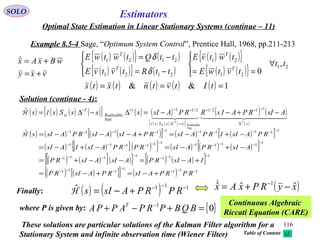 116
Estimators
vxy
wBxAx
+=
+=
( ) ( ) ( ) ( )[ ] ( ) ( )
( ) ( ) ( )[ ]
( ) ( )
( )
    
sssSs
T
AsIRPAIsRRPAsIsssSss
T 1
Part
Realizable
112/12/111
Part
Realizable
ˆ
−−
∆
−−−
−∆
−−−−
−+−−=∆−∆=
ssI
ssIH
SOLO
Optimal State Estimation in Linear Stationary Systems (continue – 11)
Example 8.5-4 Sage, “Optimum System Control”, Prentice Hall, 1968, pp.211-213
Solution (continue - 4):
( ) ( ){ } ( )
( ) ( ){ } ( )
( ) ( ){ }
( ) ( ){ } 21
21
21
2121
2121
,
0
tt
tvtwE
twtvE
ttRtvtvE
ttQtwtwE
T
T
T
T
∀




==



−=
−=
δ
δ
( ) ( ) ( ) ( ) ( ) 1&& === tItvtntxts
( ) ( ) ( ) ( )[ ] ( ) ( )[ ]
( ) ( )[ ]( ){ } ( ) ( ) ( )[ ]
( ) ( )[ ]( ){ } ( ) ( )[ ]
( ) ( )[ ]{ } ( ) 111
1
111
111
1
111
1
1111
111111
1111111111ˆ
−−−
−
−−−
−−−
−
−−−
−
−−−−
−−−−−−
−−−−−−−−−−
+−=+−=
+−=−−+=
−+−=−+−=
−+−=+−−−=
RPRPAsIRPAsIRP
IAsIRPAsIAsIRP
AsIRPAsIRPRPAsIIAsI
RPAsIIRPAsIRPAsIAsIRPAsIsH
Finally: ( ) ( ) 111ˆ −−−
+−= RPRPAsIsH
{ }01
=+−+ −
BQBPRPAPPA T
where P is given by:
Continuous Algebraic
Riccati Equation (CARE)
( )xyRPxAx ˆˆˆ 1
−+= −
These solutions are particular solutions of the Kalman Filter algorithm for a
Stationary System and infinite observation time (Wiener Filter) Table of Content
 