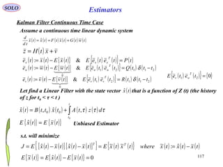 117
Estimators
( ) ( ) ( ) ( ) ( ) ( )twtGtxtFtxtx
td
d
+== 
SOLO
Kalman Filter Continuous Time Case
Assume a continuous time linear dynamic system
( ) vxtHz +=
( ) ( ) ( ){ } ( ) ( ){ } ( )tPteteEtxEtxte
T
xxx =−= &:
( ) ( ) ( ){ } ( ) ( ){ } ( ) ( )21121
0
&: tttQteteEtwEtwte
T
www −=−= δ

( ) ( ) ( ) ( ) ( )∫+=
t
t
dztAtxttBtx
0
,ˆ,ˆ 00 τττ
( ) ( ) ( ){ } ( ) ( ){ } ( ) ( )21121
0
&: tttRteteEtvEtvte
T
vvv −=−= δ

( ) ( ){ } { }021 =teteE
T
wv
Let find a Linear Filter with the state vector that is a function of Z (t) (the history
of z for t0 < τ < t )
( )txˆ
s.t. will minimize
( ) ( )[ ] ( ) ( )[ ]{ } ( ) ( ){ } ( ) ( ) ( )txtxtxwheretxtxEtxtxtxtxEJ TT
−==−−= ˆ:~~~ˆˆ
( ){ } ( ){ }txEtxE =ˆ Unbiased Estimator
( ){ } ( ){ } ( ){ } 0ˆ~ =−= txEtxEtxE
 
